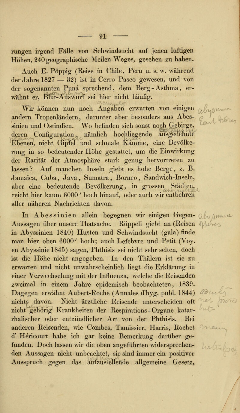 oSY' rangen irgend Fälle von Schwindsucht auf jenen luftigen Höhen, 240 geographische Meilen Weges, gesehen zu haben. Auch E. Pöppig (Reise in Chile, Peru u. s. w. während der Jahre 1827 — 32) ist in Cerro Pasco gewesen, und von der sogenannten Puna sprechend, dem Berg - Asthma, er- wähnt er, Blut-Auswurf sei hier nicht häufig. Wir können nun noch Angaben erwarten von einigen andern Tropenländern, darunter aber besonders aus Abes- ^ L Xq. sinien und Ostindien. Wo befinden sich sonst noch Gebirge, ^^^ deren Configuration, nämlich hochliegende ausgedehnte Ebenen, nicht Öipfel und schmale Kamme, eine Bevölke- rung in so bedeutender Höhe gestattet, um die Einwirkung der Rarität der Atmosphäre stark genug hervortreten zu lassen? Auf manchen Inseln giebt es hohe Berge, z. B. Jamaica, Cuba, Java, Sumatra, Borneo, Sandwich-Inseln, aber eine bedeutende Bevölkerung, in grossen Städten, reicht hier kaum 6000' hoch hinauf, oder auch wir entbehren aller näheren Nachrichten davon. In Abessinien allein begegnen wir einigen Gegen- ^,, ,, .,,.. ;_ Aussagen über unsere Thatsache. Rüppell giebt an (Reisen ^^\j^-re^ in Abyssinien 1840) Husten und Schwindsucht (gala) finde man hier oben 6000' hoch; auch Lefebvre und Petit (Voy. en Abyssinie 1845) sagen, Phthisis sei nicht sehr selten, doch ist die Höhe nicht angegeben. In den Thälern ist sie zu erwarten und nicht unwahrscheinlich liegt die Erklärung in einer Verwechselung mit der Influenza, welche die Reisenden zweimal in einem Jahre epidemisch beobachteten, 1839. Dagegen erwähnt Aubert-Roche (Annales d'hyg. publ. 1844) ^^w-.- -^ nichts davon. Nicht ärzthche Reisende unterscheiden oft ^^^^-^ pru^)' nicht'~gehörig Krankheiten der Respirations - Organe katar- rhalischer oder entzündlicher Art von der Phthisis. Bei anderen Reisenden, vne Combes, Tamissier, Harris, Röchet d' Hericourt habe ich gar keine Bemerkung darüber ge- funden. Doch lassen wir die oben angeführten widersprechen- den Aussagen nicht unbeachtet, sie sind immer ein positiver Ausspruch gegen das aufzustellende allgemeine Gesetz,.