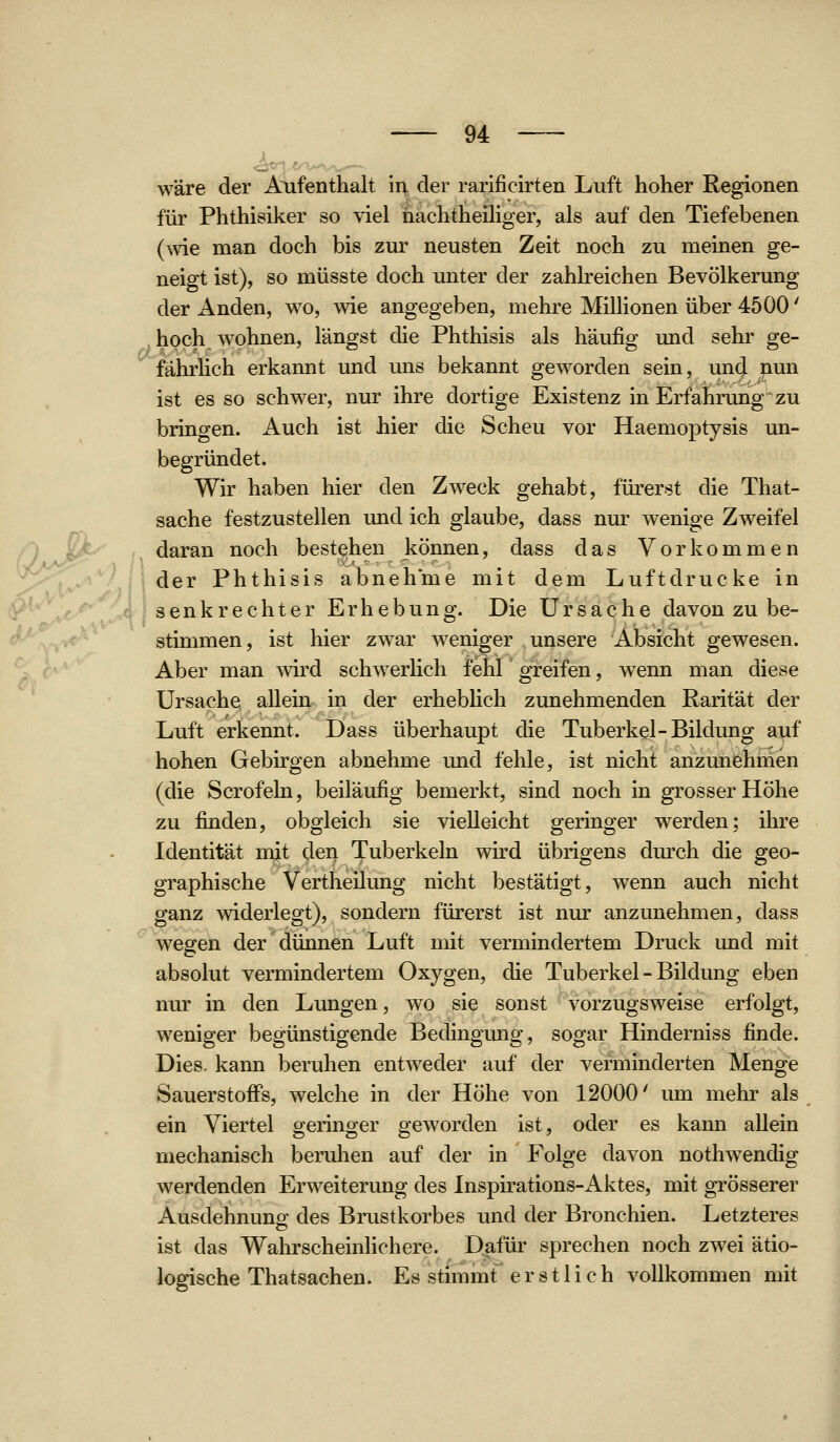 <^v-» wäre der Aufenthalt In der rarificirten Luft hoher Regionen für Phthisiker so viel nachtheiliger, als auf den Tiefebenen (wie man doch bis zur neusten Zeit noch zu meinen ge- neigt ist), so müsste doch unter der zahlreichen Bevölkerung der Anden, wo, wie angegeben, mehre Millionen über 4500' hoch wohnen, längst die Phthisis als häufig und sehr ge- fährlich erkannt und uns bekannt geworden sein, und nun ist es so schwer, nur ihre dortige Existenz in Erfahrung zu bringen. Auch ist hier die Scheu vor Haemoptysis un- begründet. Wir haben hier den Zweck gehabt, fürerst die That- sache festzustellen und ich glaube, dass nur wenige Zweifel daran noch bestehen können, dass das Vorkommen der Phthisis abnehme mit dem Luftdrucke in senkrechter Erhebung. Die Ursache davon zu be- stimmen, ist hier zwar weniger unsere Absicht gewesen. Aber man ^vu'd schwerlich fehl greifen, wenn man diese Ursache; allein in der erheblich zunehmenden Rarität der Luft ertennt. Dass überhaupt die Tuberkel-Bildung auf hohen Gebirgen abnehme und fehle, ist nicht anzunehmen (die Scrofeln, beiläufig bemerkt, sind noch in grosser Höhe zu finden, obgleich sie vielleicht geringer werden; ihre Identität mit den Tuberkeln wird übrigens durch die geo- graphische Vertheilung nicht bestätigt, wenn auch nicht ganz widerlegt), sondern fürerst ist nur anzunehmen, dass wegen der dünnen Luft mit vermindertem Druck und mit absolut vermindertem Oxygen, die Tuberkel - Bildung eben nur in den Lungen, wo sie sonst vorzugsweise erfolgt, weniger begünstigende Bedingung, sogar Hinderniss finde. Dies, kann beruhen entweder auf der verminderten Menge Sauerstoffs, welche in der Höhe von 12000' um mehr als Viertel geringer geworden ist, oder es kann allein em mechanisch beruhen auf der in Folge davon nothwendig werdenden Erweiterung des Inspirations-Aktes, mit grösserer Ausdehnung des Brustkorbes und der Bronchien. Letzteres ist das Wahrscheinlichere. Dafür sprechen noch zwei ätio- logische Thatsachen. Es stimmt erstlich vollkommen mit