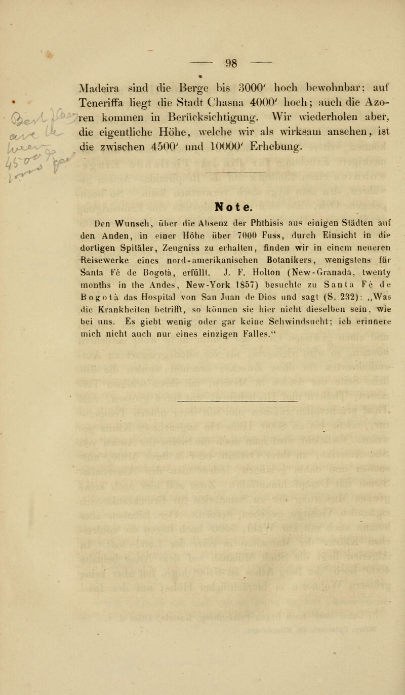 Madeira sind die Berge bis 3000' hoch bewohnbar; auf Teneriffa hegt die Stadt Chasna 4000' hoch; aach die Azo- • Ö)^^V^ r' ^^^ kommen in Berücksichtigmig. Wir wiederholen aber, Q(y.^/>^. U^ die eigenthche Höhe, welche wir als w^irksam ansehen, ist l^iyjut'v^ die zwischen 4500' und 10000' Erhebmig. ff ' Note. Den Wunsch, über die Absenz der Phthisis aus einigen Slädten auf den Anden, in einer Höhe über 7000 Fuss, durch Einsicht in die dortigen Spitäler, Zeugniss zu erhalten, finden wir in einem neueren Reisewerke eines nord-amerikanischen Botanikers, wenigstens für Santa Fe de Bog-otä, erfüllt. J. F. Holton (New-Granada, twenty nionths in Ihe Andes, New-York 1857) besuchte zu Santa Fe de Bogota das Hospital von San Juan de Dios und sagt (S. 232): ,,Was die Krankheiten betrifft, so können sie hier nicht dieselben sein, wie bei uns. Es giebl wenig oder gar keine Sc mich nicht auch nur eines einzigen Falles.