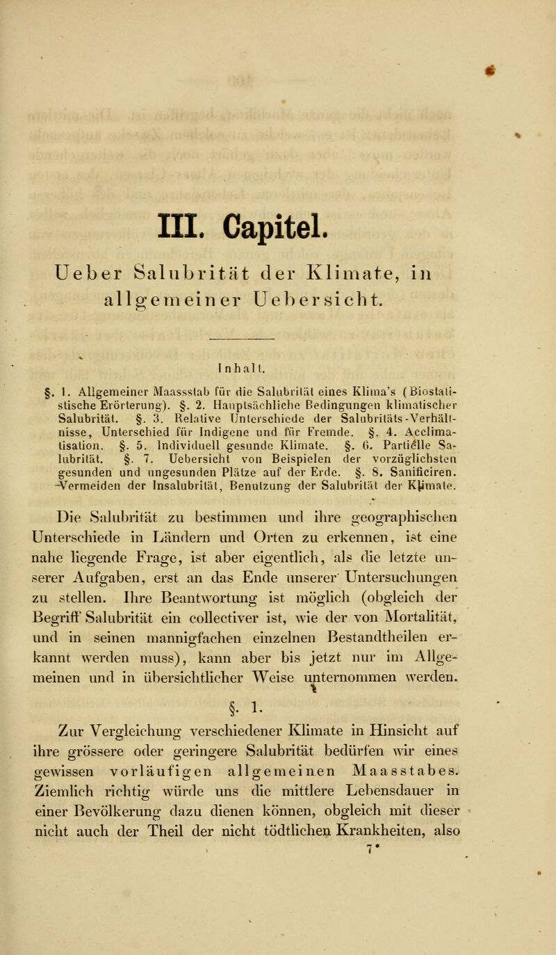 III. Gapitel. Ueber Salubrität der Klimate, in allgemeiner Uebersicht. Inhalt. §. 1. Allgemeiner Maassslab für die Salubriläl eines Klima's (Biostali- stische Erörterung). §. 2. Hauptsächliche Bedingungen klimatischer Salubrität. §. 3. Relative Unterschiede der Salnbritäts-Verhält- nisse, Unterschied für Indigene und für Fremde. §. 4. A.eclima- lisation. §. 5. Individuell gesunde Klimate. §, 0. Partielle Sa- lubrität. §. 7, Uebersicht von Beispielen der vorzüglichsten gesunden und ungesunden Plätze auf der Erde. §. 8. Sanificiren. ^^ermeiden der Insalubrität, Benutzung der Salubrität der Kymale, Die Salubrität zu bestimmen und ihre geographischen Unterschiede in Ländern und Orten zu erkennen, ist eine nahe hegende Frage, ist aber eigenthch, als die letzte un- serer Aufgaben, erst an das Ende unserer Untersuchungen zu stellen. Ihre Beantwortung ist möglich (obgleich der Begriff Salubrität ein coUectiver ist, wie der von Mortalität, und in seinen mannio-fachen einzelnen Bestandtheilen er= kannt werden muss), kann aber bis jetzt nur im Allge= meinen und in übersichtlicher Weise unternommen werden. §• 1. Zur Vero-leichuno; verschiedener Klimate in Hinsicht auf ihre grössere oder ojerino-ere Salubrität bedürfen wir eines oewissen vorläufio-en all o^e meinen Maas Stabes. Ziemhch richtig würde uns die mittlere Lebensdauer in einer Bevölkerung dazu dienen können, obgleich mit dieser nicht auch der Theil der nicht tödtlichen Krankheiten, also 7*