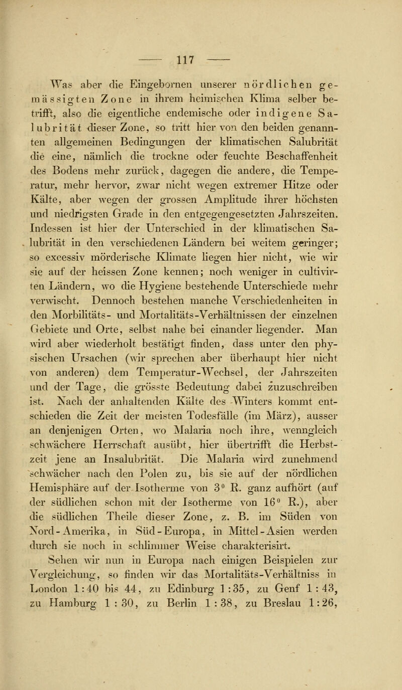 Was aber die Eingebornen unserer nördlichen ge- mässigten Zone in ihrem heimischen Klima selber be- trifft, also die eigentliche endemische oder indigene Sa- lubritat dieser Zone, so tritt hier von den beiden genann- ten allgemeinen Bedingungen der klimatischen Salubrität die eine, nämlich die trockne oder feuchte Beschaffenheit des Bodens mehr zurück, dagegen die andere, die Tempe- ratur, mehr hervor, zwar nicht wegen extremer Hitze oder Kälte, aber wegen der grossen Amphtude ihrer höchsten und niedrigsten Grade in den entgegengesetzten Jahrszeiten. Indessen ist hier der Unterschied in der klimatischen Sa- lubrität in den verschiedenen Ländern, bei weitem geringer; so excessiv mörderische Klimate liegen hier nicht, ^vie wir sie auf der heissen Zone kennen; noch weniger in cultivir- ten Ländern, wo die Hygiene bestehende Unterschiede mehr verwischt. Dennoch bestehen manche Verschiedenheiten in den Morbilitäts- und Mortalitäts-Verhältnissen der einzelnen Gebiete und Orte, selbst nahe bei einander liegender. Man wird aber wiederholt bestätigt finden, dass unter den phy- sischen Ursachen (wir sprechen aber überhaupt hier nicht von anderen) dem Temperatur-Wechsel, der Jahrszeiten und der Tage, die grösste Bedeutung dabei zuzuschreiben ist. Nach der anlialtenden Kälte des -Winters kommt ent- schieden die Zeit der meisten Todesfälle (im März), ausser an denjenigen Orten, wo Malaria noch ihre, wenngleich schwächere Herrschaft ausübt, hier übertrifft die Herbst- zeit jene an Insalubrität. Die Malaria wii'd zunehmend schwächer nach den Polen zu, bis sie auf der nördlichen Hemisphäre auf der Isotherme von 3*^ R. ganz aufhört (auf der südlichen schon mit der Isotherme von 16*^ R.), aber die südlichen Theile dieser Zone, z. B. im Süden von Nord-Amerika, in Süd-Europa, in Mittel-Asien Averden durch sie noch in schlimmer Weise charakterisii't. Sehen wir nun in Europa nach einigen Beispielen zur Vergleichung, so finden Avir das Mortalitäts-Verhältniss in London 1: 40 bis 44, zu Edinburg 1 : 35, zu Genf 1 : 43, zu Hamburg 1 : 30, zu Berlin 1 : 38, zu Breslau 1:26,