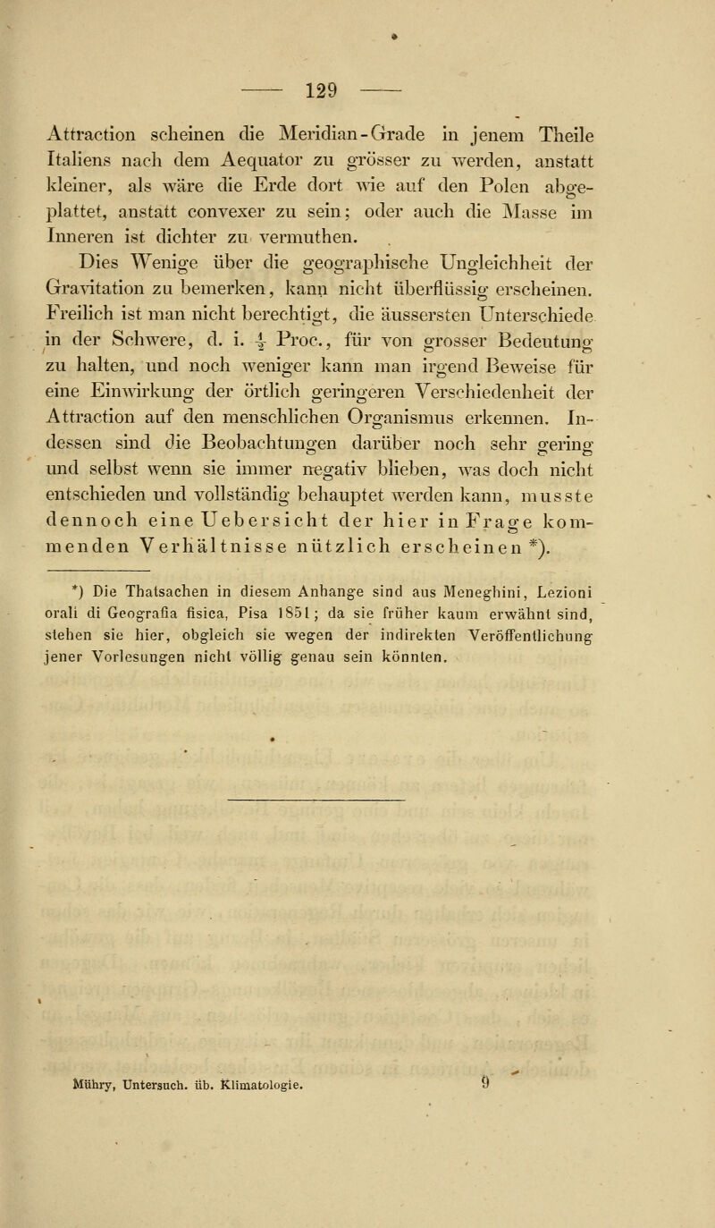 Attraction scheinen die Meridian - Grade in jenem Theile Italiens nach dem Aequator zu grösser zu werden, anstatt kleiner, als wäre die Erde dort vde auf den Polen abge- plattet, anstatt convexer zu sein; oder auch die Masse im Inneren ist dichter zu vermuthen. Dies Wenige über die geographische Ungleichheit der Gra\itation zu bemerken, kann nicht überflüssio- erscheinen. Freilich ist man nicht berechtigt, die äussersten Unterschiede in der Schwere, d. i. 4- Proc, für von grosser Bedeutung zu halten, und noch weniger kann man irgend Beweise für eine Ein^\drkung der örtlich geringeren Verschiedenheit der Attraction auf den menschlichen Organismus erkennen. In- dessen sind die Beobachtungen darüber noch sehr gering und selbst wenn sie immer negativ blieben, was doch nicht entschieden und vollständig behauptet werden kann, musste dennoch eine Uebersicht der hier in Fräste kom- m e n d e n Verhältnisse nützlich erscheinen*). *) Die Thatsachen in diesem Anhange sind aus Meneghini, Lezioni orali di Geografia fisica, Pisa 1851; da sie früher kaum erwähnt sind, stehen sie hier, obgleich sie wegen der indireicten Veröffentlichung jener Vorlesungen nicht völlig genau sein könnten. Mühry, Untersuch, üb. Klimatologie.