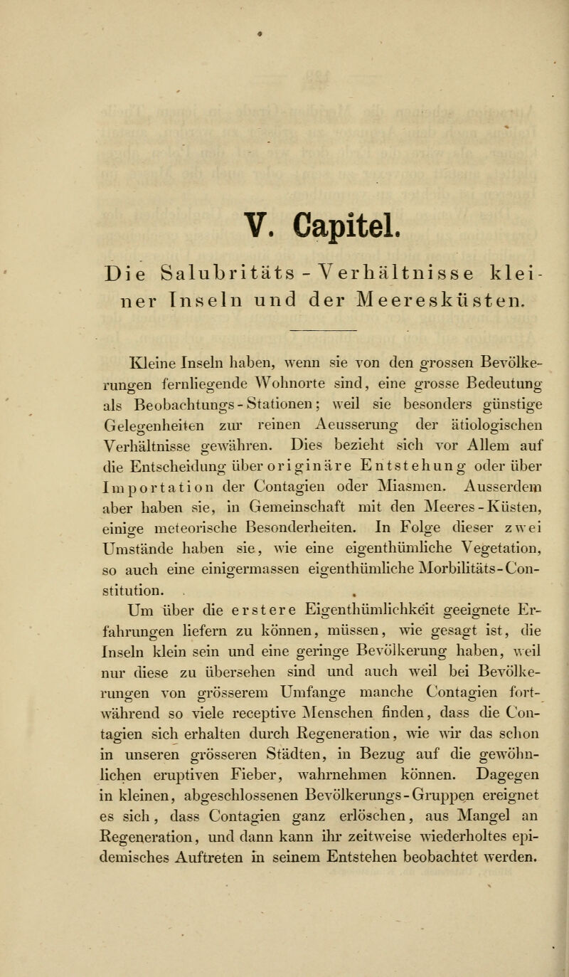 Die Salubritäts - Verhältnisse klei ner Inseln und der Meeresküsten. Kleine Inseln haben, wenn sie von den grossen Bevölke- rungen fernliegende Wohnorte sind, eine grosse Bedeutung als Beobachtungs-Stationen; weil sie besonders günstige Gelegenheiten zur reinen Aeusserung der ätiologischen Verhältnisse gewähren. Dies bezieht sich vor Allem auf die Entscheidung über originäre Entstehung oder über Importation der Contagien oder Miasmen. Ausserdem aber haben sie, in Gemeinschaft mit den Meeres-Küsten, einio-e meteorische Besonderheiten. In Foloe dieser zwei Umstände haben sie, wie eine eigenthümliche Vegetation, so auch eine einigermassen eigenthümliche Morbilitäts-Con- stitution. Um über die erstere Eigenthümlichkeit geeignete Er- fahrungen liefern zu können, müssen, wie gesagt ist, die Inseln klein sein und eine geringe Bevölkerung haben, v\eil nur diese zu übersehen sind und auch weil bei Bevölke- rungen von grösserem Umfange manche Contagien fort- während so viele receptive ^Menschen finden, dass die Con- tagien sich erhalten durch Eegeneration, wie wir das schon in unseren grösseren Städten, in Bezug auf die gewöhn- lichen eruptiven Fieber, wahrnehmen können. Dagegen in kleinen, abgeschlossenen Bevölkerungs - Gruppen ereignet es sich, dass Contagien ganz erlöschen, aus Mangel an Regeneration, und dann kann ihr zeitweise wiederholtes epi- demisches Auftreten in seinem Entstehen beobachtet werden.