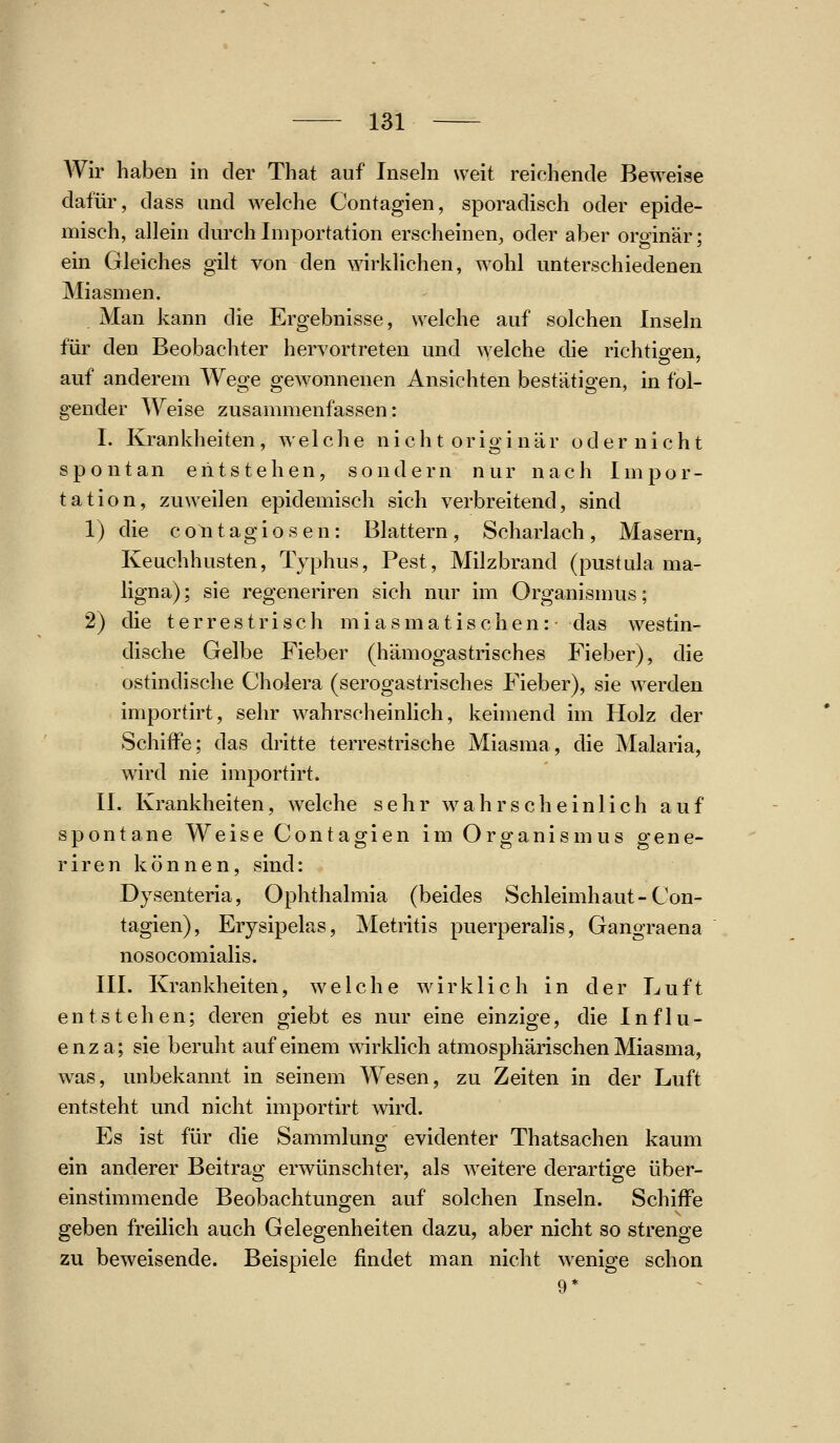 Wir haben in der That auf Inseln weit reichende Beweise dafür, dass und welche Contagien, sporadisch oder epide- misch, allein durch Importation erscheinen, oder aber orginär; ein Gleiches gilt von den wirklichen, wohl unterschiedenen Miasmen. Man kann die Ergebnisse, welche auf solchen Inseln für den Beobachter hervortreten und welche die richtio-en, auf anderem Wege gewonnenen Ansichten bestätigen, in fol- gender Weise zusammenfassen: I. Krankheiten, welche nicht originär oder nicht spontan entstehen, sondern nur nach Impor- tation, zuweilen epidemisch sich verbreitend, sind 1) die c o n t a g i o s e n: Blattern , Scharlach , Masern, Keuchhusten, Typhus, Pest, Milzbrand (pustula ma- ligna); sie regeneriren sich nur im Organismus; 2) die terrestrisch miasmatischen: das westin- dische Gelbe Fieber (hämogastrisches Fieber), die ostindische Cholera (serogastrisches Fieber), sie werden importirt, sehr wahrscheinHch, keimend im Holz der Schiffe; das dritte terrestrische Miasma, die Malaria, wird nie importirt. II. Krankheiten, welche sehr wahrscheinlich auf spontane Weise Contagien im Organismus gene- riren können, sind: Dysenteria, Ophthalmia (beides Schleimhaut-Con- tagien), Erysipelas, Metritis puerperalis, Gangraena nosocomialis. III. Krankheiten, welche wirklich in der Luft entstehen; deren giebt es nur eine einzige, die Influ- enza; sie beruht auf einem wirklich atmosphärischen Miasma, was, unbekannt in seinem Wesen, zu Zeiten in der Luft entsteht und nicht importirt wird. Es ist für die Sammlung evidenter Thatsachen kaum ein anderer Beitrag erwünschter, als weitere derartige über- einstimmende Beobachtungen auf solchen Inseln. Schiffe geben freilich auch Gelegenheiten dazu, aber nicht so strenge zu beweisende. Beispiele findet man nicht wenige schon