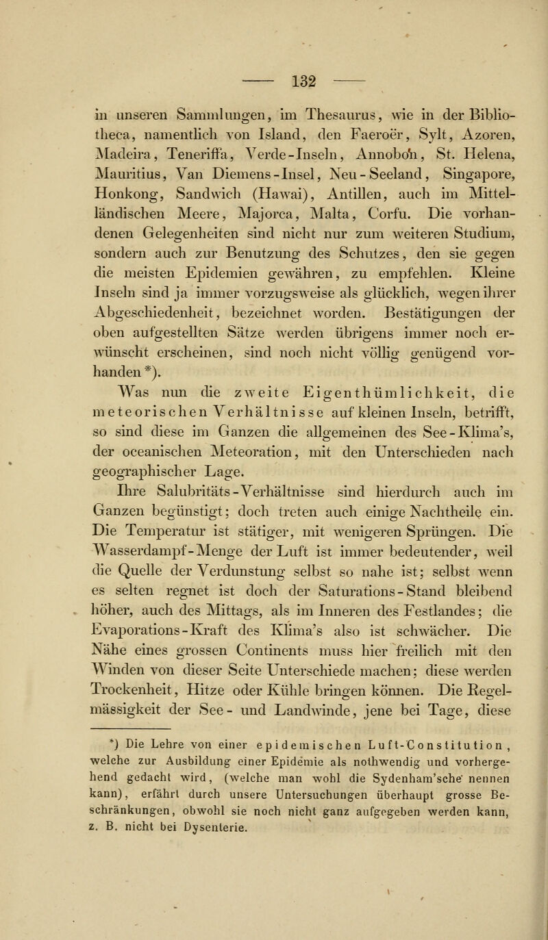 in unseren Sammlungen, im Thesaurus, wie in der Biblio- tlieca, namentlich von Island, den Faeroer, Sylt, Azoren, jNIadeira, Teneriffa, Verde-Inseln, Annobo'ii, St. Helena, Mauritius, Van Diemens-Insel, Neu-Seeland, Singapore, Honkong, Sandwich (Hawai), Antillen, auch im Mittel- ländischen Meere, Majorca, Malta, Corfu. Die vorhan- denen Gelegenheiten sind nicht nur zum weiteren Studium, sondern auch zur Benutzung des Schutzes, den sie gegen die meisten Epidemien gewähren, zu empfehlen. Kleine Inseln sind ja immer vorzugsweise als glücklich, wegen ihrer Abgeschiedenheit, bezeichnet worden. Bestätigungen der oben aufgestellten Sätze werden übrigens immer noch er- wlinscht erscheinen, sind noch nicht völliof iJ^enüffend vor- banden *). Was nun die zweite Eigenthümlichkeit, die meteorischenVerhältnisse auf kleinen Inseln, betrifft, so sind diese im Ganzen die allgemeinen des See - Ivlima's, der oceanischen Meteoration, mit den Unterschieden nach geographischer Lage. Ihre Salubritäts-Verhältnisse sind hierdurch auch im Ganzen begünstigt; doch treten auch einige Nachtheil^ ein. Die Temperatur ist stätiger, mit wenigeren Sprüngen. Die Wasserdampf-Menge der Luft ist immer bedeutender, weil die Quelle der Verdunstung selbst so nahe ist; selbst wenn es selten regnet ist doch der Saturations-Stand bleibend höher, auch des Mittags, als im Inneren des Festlandes; die Evaporations - Kraft des Klima's also ist schwächer. Die Nähe eines grossen Continents muss hier freilich mit den Winden von dieser Seite Unterschiede machen; diese werden Trockenheit, Hitze oder Kühle brinoen kömien. Die Eeoel- mässigkeit der See- und Landwinde, jene bei Tage, diese *) Die Lehre von einer epidemischen Lu ft-C o nstitu tion , welche zur Ausbildung- einer Epidemie als nolhwendig und vorherge- hend gedacht wird, (welche man wohl die Sydenham'sche' nennen kann), erfährt durch unsere Untersuchung-en überhaupt grosse Be- schränkungen, obwohl sie noch nicht ganz aufgegeben werden kann, z. B. nicht bei Dysenterie.