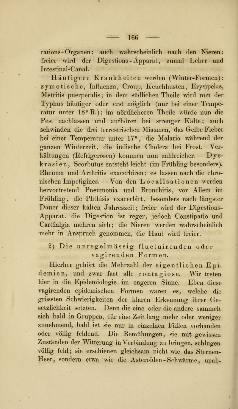 rations-Organen; auch wahrscheinlich nach den Nieren; freier ^vird der Digestions - Apparat, zumal Leber und Intestinal-Canal. Häufigere Krankheiten werden (Winter-Formen): zjmotische, Influenza, Croup, Keuchhusten, Erysjpelas, Metritis puerperaUs; in dem südKchen Theile wird nun der Typhus häufiger oder erst mögHch (nur bei einer Tempe- ratur unter 18'^R.); im nördlicheren Theile würde nun die Pest nachlassen und aufhören bei strenger Kälte; auch schwinden die drei terrestrischen Miasmen, das Gelbe Fieber bei einer Temperatur unter 17°, die Malaria während der ganzen Winterzeit, die indische Cholera bei Frost. Ver- kältungen (Refrigerosen) kommen nun zahlreicher. — D y s- k r a s i e n, Scorbutus entsteht leicht (im Frühling besonders), Rheuma und Arthritis exacerbiren; es lassen nach die chro- nischen Impetigines. — Von den Localisationen werden hervortretend Pneumonia und Bronchitis, vor Allem im Frühling, die Phthisis exacerbirt, besonders nach längster Dauer dieser kalten Jahreszeit; freier wird der Digestions- Apparat, die Digestion ist reger, jedoch Constipatio und Cardialgia mehren sich; die Nieren werden wahrscheinlich mehr in Anspruch genommen, die Haut wird freier. 2) Die unregelmässig fluctuirenden oder vagirenden Formen. Hierher gehört die Mehrzahl der eigentlichen Epi- demien, und zwar fast alle contagiose. Wir treten hier in die Epidemiologie im engeren Sinne. Eben diese vagirenden epidemischen Formen waren es, welche die grössten Schwierigkeiten der klaren Erkennung ihrer Ge- setzlichkeit setzten. Denn die eine oder die andere sammelt sich bald in Gruppen, für eine Zeit lang mehr oder weniger zunehmend, bald ist sie nur in einzelnen Fällen vorhanden oder völlig fehlend. Die Bemühungen, sie mit gewissen Zuständen der Witterung in Verbindung zu bringen, schlugen völHg fehl; sie erschienen gleichsam nicht wie das Sternen- Heer, sondern etwa wie die Asteroiden-Schwärme, unab-