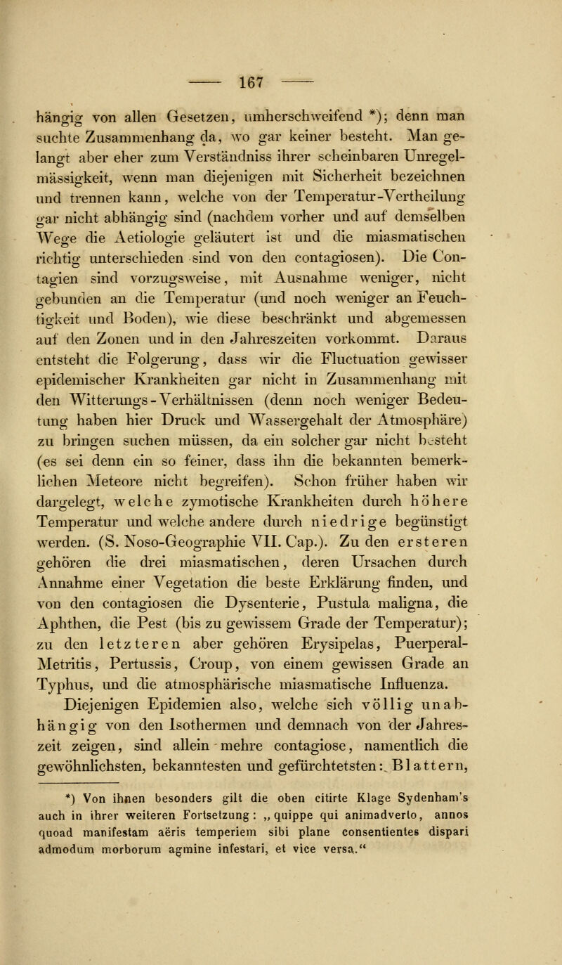 hängig von allen Gesetzen, umherschweifend *); denn man suchte Zusammenhang da, wo gar keiner besteht. Man ge- lano-t aber eher zum Verständniss ihrer vscheinbaren ünreofel- mässigkeit, wenn man diejenigen mit Sicherheit bezeichnen und trennen kaim, welche von der Temperatur-Vertheilung gar nicht abhängig sind (nachdem vorher und auf demselben Wege die Aetiologie geläutert ist und die miasmatischen richtig unterschieden sind von den contagiosen). Die Con- tagien sind vorzugsweise, mit Ausnahme weniger, nicht gebunden an die Temperatur (und noch weniger an Feuch- tigkeit imd Boden), wie diese beschränkt und abgemessen auf den Zonen und in den Jahreszeiten vorkommt. Daraus entsteht die Folgei*ung, dass wir die Fluctuation gewisser epidemischer Krankheiten gar nicht in Zusammenhang mit den Witterungs-Verhältnissen (denn noch weniger Bedeu- tung haben hier Druck und Wassergehalt der Atmosphäre) zu bringen suchen müssen, da ein solcher gar nicht besteht (es sei denn ein so feiner, dass ihn die bekannten bemerk- lichen Meteore nicht begreifen). Schon früher haben wir dargelegt, welche zymotische Krankheiten durch höhere Temperatur und welche andere durch niedrige begünstigt w^erden. (S. Noso-Geographie VII. Cap.). Zu den ersteren gehören die drei miasmatischen, deren Ursachen durch Annahme einer Vegetation die beste Erklärung finden, und von den contagiosen die Dysenterie, Pustula maligna, die Aphthen, die Pest (bis zu gewissem Grade der Temperatur); zu den letzteren aber gehören Erysipelas, Puerperal- Metritis, Pertussis, Croup, von einem gewissen Grade an Typhus, und die atmosphärische miasmatische Influenza. Diejenigen Epidemien also, w^elche sich völlig unab- hängig von den Isothermen und demnach von der Jahres- zeit zeigen, sind allein mehre contagiose, namentlich die gewöhnlichsten, bekanntesten und gefürchtetsten:. Blattern, *) Von ihnen besonders gilt die oben citirte Klage Sydenhani's auch in ihrer weiteren Fortsetzung: „ quippe qui aniraadverlo, annos quoad manifestam aeris temperiem sibi plane consentientes dispari admodum morborum agmine infestari, et vice versa.