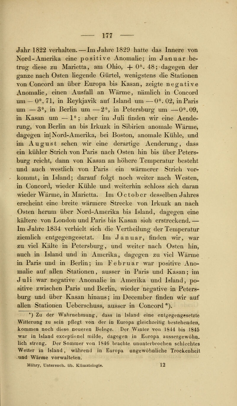 Jahr 1822 verhalten.—Im Jahre 1829 hatte das Innere von Nord-Amerika eine positive Anomahe; im Januar be- trug diese zu Marietta, am Ohio, -J- 0. 48; dagegen der ganze nach Osten Hegende Gürtel, wenigstens die Stationen von Concord an über Europa bis Kasan, zeigte negative Anomalie, einen Ausfall an Wärme, nämlich in Concord um — 0**. 71, in Keykjavik auf Island um —0. 02, in Paris um —3*^, in Berlin um—2^, in Petersburg um —0^.09, in Kasan um — 1 **; aber im Juli finden wir eine Aende- rung, von Berlin an bis Irkuzk in Sibirien anomale Wärme, dagegen in| Nord-Amerika, bei Boston, anomale Kühle, und im August sehen wir eine derartige Aenderung, dass ein kühler Strich von Paris nach Osten hin bis über Peters- burg reicht, dann von Kasan an höhere Temperatur besteht und auch westlich von Paris ein wärmerer Strich vor- kommt, in Island; darauf folgt noch weiter nach Westen, in Concord, wieder Kühle und weiterhin schloss sich daran wieder Wärme, in Marietta. Im Oc tober desselben Jahres erscheint eine breite wärmere Strecke von Irkuzk an nach Osten herum über Nord-Amerika bis Island, dagegen eine kältere von London und Paris bis Kasan sich erstreckend. — Im Jahre 1834 verhielt sich die Vertheilung der Temperatur ziemlich entgegengesetzt. Im Januar, finden wir, war zu viel Kälte in Petersburg, und w^eiter nach Osten hin, auch in Island und in Amerika, dagegen zu viel Wärme in Paris und in Berlin; im Februar war positive Ano- malie auf allen Stationen, ausser in Paris und Kasan; im Juli war negative Anomalie in Amerika und Island, po- sitive zwischen Paris und Berlin, wieder negative in Peters* bürg und über Kasan hinaus; im December finden wir auf allen Stationen Ueberschuss, ausser in Concord*). *) Zu der Wahrnehmung, dass in Island eine entgegengesetzte Witterung zu sein pflegt von der in Europa gleichzeilig bestehenden, kommen noch diese neueren Belege. Der Winter von 1844 bis 1845 war in Island exceplionel milde, dagegen in Europa aussergewöhn, lieh streng. Der Sommer von 1846 brachte ununterbrochen schlechtes Welter in Island, während in Europa ungewöhnliche Trockenheit und Wärme vorwalteten. Mühry, Untersuch, üb. Klimatologie. 12