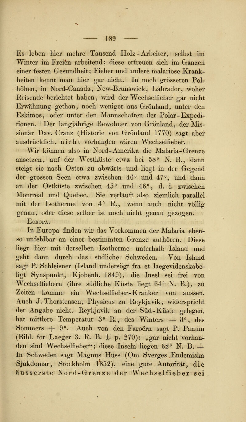 Es leben hier mehre Tausend Holz-Arbeiter, selbst im Winter im Freien arbeitend; diese erfreuen sich im Ganzen einer festen Gesundheit; Fieber und andere malarioße Krank- heiten kennt man hier gar nicht. In noch grösseren Pol- höhen, in Nord-Canada, New-Brunswick, Labrador, woher Reisende berichtet haben, wird der Wechselfieber gar nicht Erwähnung gethan, noch weniger aus Grönland, unter den Eskimos, oder unter den Mannschaften der Polar - Expedi- tionen. Der langjährige Bewohner von Grönland, der Mis- sionär Dav. Cranz (Historie von Grönland 1770) sagt aber ausdrücklich, nicht vorhanden wären Wechselfieber. Wir können also in Nord-Amerika die Malaria-Grenze ansetzen, auf der Westküste etw^a bei 58 N. B., dann steigt sie nach Osten zu abwärts und liegt in der Gegend der grossen Seen etwa zwischen 46*^ und 47^*, und dann an der Ostküste zwischen 45*^ und AQ'^, d. i. zwischen Montreal und Quebec. Sie verläuft also ziemlich parallel mit der Isotherme von 4 R., wenn auch nicht völlig genau, oder diese selber ist noch nicht genau gezogen. EUKOPA. In Europa finden wir das Vorkommen der Malaria eben- so unfehlbar an einer bestimmten Grenze aufhören. Diese liegt hier mit derselben Isotherme unterhalb Island und geht dann durch das südliche Schweden. Von Island sagt P. Schleisner (Island undersögt fra et laegevidenskabe- ligt Synspunkt, Kjobenh. 1849), die Insel sei frei von Wechselfiebern (ihre südliche Küste liegt 64*^ N. B.), zu Zeiten komme ein Wechselfieber-Kranker von aussen. Auch J. Thorstensen, Physicus zu Reykjavik, widerspricht der Angabe nicht. Reykjavik an der Süd-Küste gelegen, hat mittlere Temperatur S^ R., des Winters — 3'^, des Sommers -}- 9°. Auch von den Faroem sagt P. Panum (Bibl. for Laeger 3. R. B. 1. p. 270): „gar nicht vorhan- den sind Wechselfieber; diese Inseln liegen 62*^ N. B. — In Schweden sagt Magnus Huss (Om Sverges .Endemiska Sjukdomar, Stockholm 1*^52), eine gute Autorität, die äusserste Nord-Grenze der Wechselfieber sei