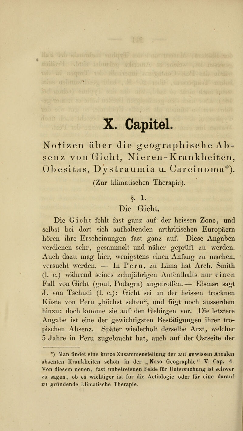 X. Gapitel. Notizen über die geographische Ab- senz von Gicht, Nieren-Krankheiten, Obesitas, Dystraumia u. Carcinoma*). (Zur klimatischen Therapie). §. 1. Die Gicht. Die Gicht fehlt fast ganz auf der heissen Zone, und selbst bei dort sich aufhaltenden arthritischen Europäern hören ihre Erscheinungen fast ganz auf. Diese Angaben verdienen sehr, gesammelt und näher geprüft zu werden. Auch dazu mag hier, wenigstens einen Anfang zu machen, versucht werden. — In Peru, zu Lima hat Arch. Smith (1. c.) während seines zehnjährigen Aufenthalts nur einen Fall von Gicht (gout, Podagra) angetroffen. — Ebenso sagt J. von Tschudi (1. c): Gicht sei an der heissen trocknen Küste von Peru „höchst selten, und fügt noch ausserdem hinzu: doch komme sie auf den Gebirgen vor. Die letztere Angabe ist eine der gewichtigsten Bestätigungen ihrer tro- pischen Absenz. Später wiederholt derselbe Arzt, welcher 5 Jahre in Peru zugebracht hat, auch auf der Ostseite der *) Man findet eine kurze Zusammenstellung der auf gewissen Arealen absenten Krankheiten schon in der „Noso-Geographie V. Cap. 4. Von diesem neuen, fast unbetretenen Felde für Untersuchung ist schwer zu sagen, ob es wichtiger ist für die Aetiologie oder für eine darauf zu gründende klimatische Therapie.