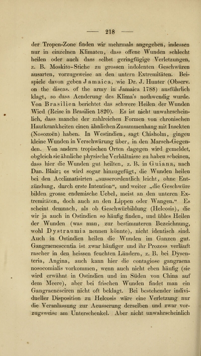 der Tropen-Zone finden wir mehrmals angegeben, indessen nur in einzelnen Klimaten, dass offene Wunden schlecht heilen oder auch dass selbst geringfügige Verletzungen, z. B. Moskito-Stiche zu grossen indolenten Geschwüren ausarten, vorzugsweise an den untern Extremitäten. Bei- spiele davon geben J amaica, wie Dr. J. Hunter (Observ. on the diseas. of the army in Jamaica 1788) ausführlich klagt, so dass Aenderung des Klima's nothwendig wurde. Von Brasilien berichtet das schwere Heilen der Wunden Wied (Reise in BrasiUen 1820). Es ist nicht unwahrschein- hch, dass manche der zahlreichen Formen von chronischen Hautkrankheiten einen ähnhchen Zusammenhang mit Insekten (Nosozoen) haben. In Westindien, sagt Chisholm, gingen kleine Wunden in Verschwärung über, in den Marsch-Gegen- den. Von andern tropischen Orten dagegen wird gemeldet, obgleich sie ähnhche physische Verhältnisse zu haben scheinen, dass hier die Wunden gut heilten, z. B. in Guiana, nach Dan. Blair; es wird soo^ar hinzuo^efüo-t, die Wunden heilen bei den Acclimatisirten ..ausserordentlich leicht, ohne Ent- zündung, durch erste Intention, und weiter „die Geschwüre bilden grosse endemische Uebel, meist an den unteren Ex- tremitäten, doch auch an den Lippen oder Wangen. Es scheint demnach, als ob Geschwürbildung (Helcosis), die wir ja auch in Ostindien so häufig finden, und übles Heilen der Wunden (was man, zur bestimmteren Bezeichnung, wohl Dystraumia nennen könnte), nicht identisch sind. Auch in Ostindien heilen die Wunden im Ganzen gut. Gangraenescentia ist zwar häufiger und ihr Prozess verläuft rascher in den heissen feuchten Ländern, z. B. bei Dysen- teria, Angina, auch kann hier die contagiose gangraena nosocomiaUs vorkommen, wenn auch nicht eben häufig (sie wird erwähnt in Ostindien und im Süden von China auf dem Meere), aber bei frischen Wunden findet man ein Gangraenesciren nicht oft beklagt. Bei bestehender indivi- dueller Disposition zu Helcosis wäre eine Verletzung nur die Veranlassung zur Aeusserung derselben und zwar vor- zugsweise am Unterschenkel. Aber nicht unwahrscheinlich