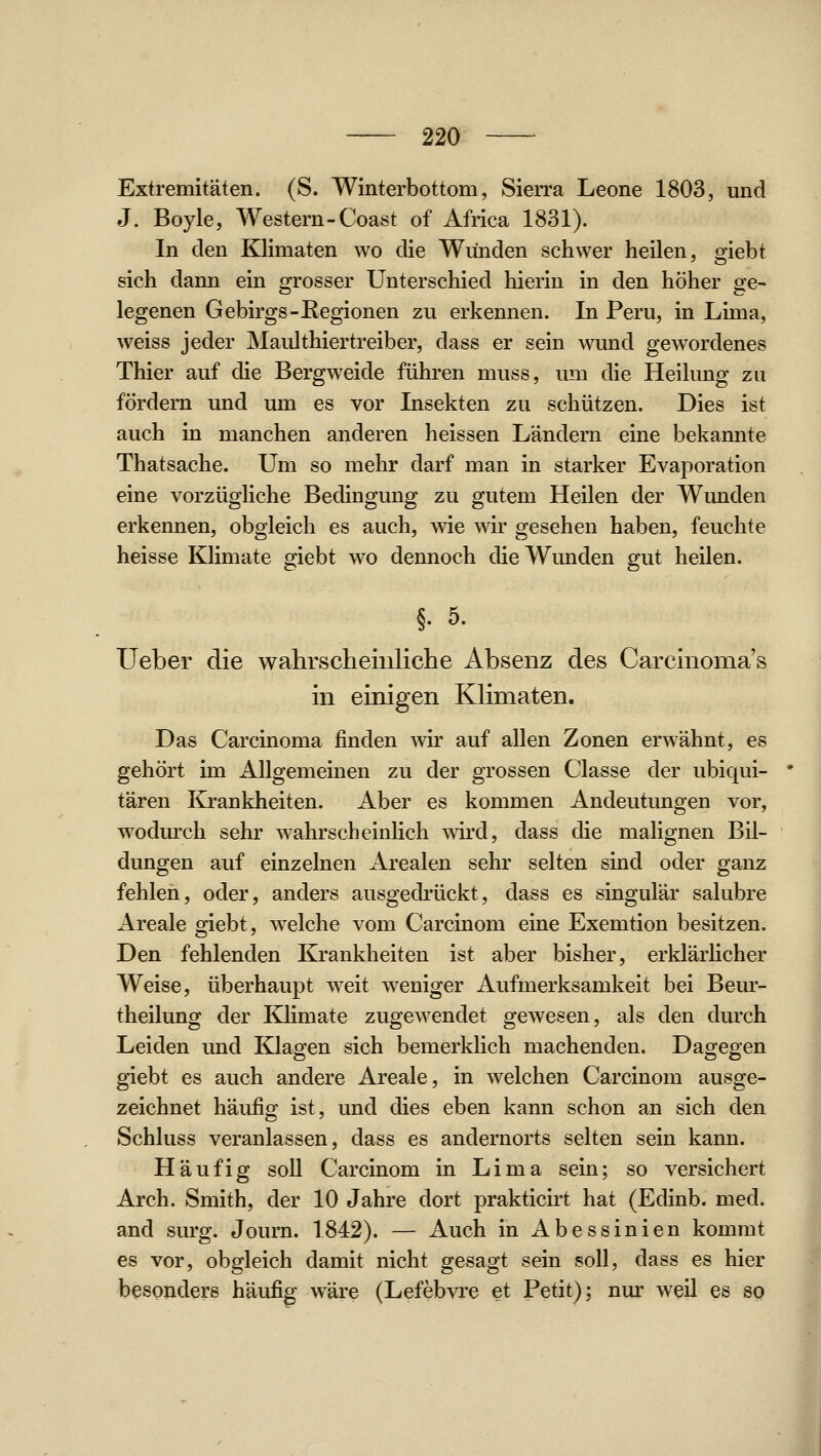 Extremitäten. (S. Winterbottom, Sierra Leone 1803, und J. Boyle, Western-Coast of Africa 1831). In den Klimaten wo die Wunden schwer heilen, giebt sich dann ein grosser Unterschied hierin in den höher ge- legenen Gebirgs-Eegionen zu erkennen. In Peru, in Lima, weiss jeder Maulthiertreiber, dass er sein wund gewordenes Thier auf die Bergweide führen muss, um die Heilung zu fördern und um es vor Insekten zu schützen. Dies ist auch in manchen anderen heissen Ländern eine bekannte Thatsache. Um so mehr darf man in starker Evaporation eine vorzügliche Bedingung zu gutem Heilen der Wunden erkennen, obgleich es auch, wie wir gesehen haben, feuchte heisse Klimate giebt wo dennoch die Wunden gut heilen. §. 5. Ueber die wahrscheinliche Absenz des Carcinoma's in einigen Klimaten. Das Carcinoma finden wir auf allen Zonen erwähnt, es gehört im Allgemeinen zu der grossen Classe der ubiqui- tären &ankheiten. Aber es kommen Andeutungen vor, wodurch sehr wahrscheinlich wird, dass die malignen Bil- dungen auf einzelnen Arealen sehr selten sind oder ganz fehlen, oder, anders ausgedrückt, dass es singulär salubre Areale giebt, welche vom Carcinom eine Exemtion besitzen. Den fehlenden Krankheiten ist aber bisher, erklärhcher Weise, überhaupt weit weniger Aufmerksamkeit bei Beur- theilung der Klimate zugewendet gewesen, als den dm'ch Leiden und Klagen sich bemerklich machenden. Dagegen giebt es auch andere Areale, in welchen Carcinom ausge- zeichnet häufig ist, und dies eben kann schon an sich den Schluss veranlassen, dass es andernorts selten sein kann. Häufig soU Carcinom in Lima sein; so versichert Arch. Smith, der 10 Jahre dort prakticirt hat (Edinb. med. and surg. Journ. 1842). — Auch in Abessinien kommt es vor, obgleich damit nicht gesagt sein soll, dass es hier besonders häufig wäre (Lefebvre et Petit); nur weil es so J