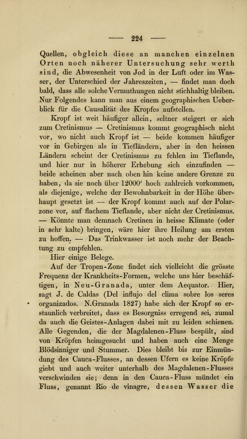 Quellen, obgleich diese an manchen einzelnen Orten noch näherer Untersuchung sehr werth sind, die Abwesenheit von Jod in der Luft oder im Was- ser, der Unterschied der Jahreszeiten, — findet man doch bald, dass alle solche Vermuthungen nicht stichhaltig bleiben. Nur Folgendes kann man aus einem geographischen Ueber- blick für die Causalität des Kropfes aufstellen. Kj'opf ist weit häufiger allein, seltner steigert er sich zum Cretinismus — Cretinismus kommt geographisch nicht vor, wo nicht auch Kropf ist — beide kommen häufiger vor in Gebirgen als in Tiefländern, aber in den heissen Ländern scheint der Cretinismus zu fehlen im Tieflande, und hier nur in höherer Erhebung sich einzufinden — beide scheinen aber nach oben hin keine andere Grenze zu haben, da sie noch über 12000' hoch zahlreich vorkommen, als diejenige, welche der Bewohnbarkeit in der Höhe über- haupt gesetzt ist — der Kropf kommt auch auf der Polar- zone vor, auf flachem Tieflande, aber nicht der Cretinismus. — Könnte man demnach Cretinen in heisse Klimate (oder in sehr kalte) bringen, wäre hier ihre Heilung am ersten zu hoffen. — Das Trinkwasser ist noch mehr der Beach- tung zu empfehlen. Hier einige Belege. Auf der Tropen-Zone findet sich vielleicht die grösste Frequenz der Krankheits-Formen, welche uns hier beschäf- tigen, in Neu-Granada, unter dem Aequator. Hier, sagt J. de Caldas (Del influjo del clima sobre los seres organizados. N. Granada 1827) habe sich der Kropf so er- staunlich verbreitet, dass es Besorgniss erregend sei, zumal da auch die Geistes-Anlagen dabei mit zu leiden schienen. Alle Gegenden, die der Magdalenen-Fluss bespült, sind von Kröpfen heimgesucht und haben auch eine Menge Blödsinniger und Stummer. Dies bleibt bis zur Einmün- dung des Cauca-Flusses, an dessen Ufern es keine Kröpfe giebt und auch weiter unterhalb des Magdalenen-Flusses verschwinden sie; denn in den Cauca-Fluss mündet ein Fluss, genannt Rio de vinagre, dessen Wasser die