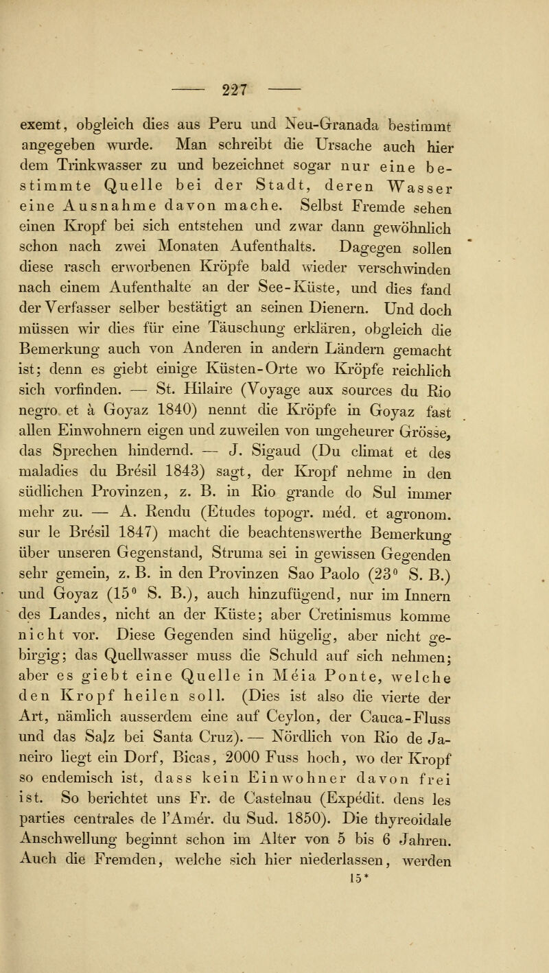 exemt, obgleich dies aus Peru und Neu-Granada bestimmt angegeben wurde. Man schreibt die Ursache auch hier dem Trinkwasser zu und bezeichnet sogar nur eine be- stimmte Quelle bei der Stadt, deren Wasser eine Ausnahme davon mache. Selbst Fremde sehen einen Kropf bei sich entstehen und zwar dann gewöhnlich schon nach zwei Monaten Aufenthalts. Dagegen sollen diese rasch erworbenen Kröpfe bald wieder verschwinden nach einem Aufenthalte an der See-Küste, und dies fand der Verfasser selber bestätigt an seinen Dienern. Und doch müssen wir dies für eine Täuschung erklären, obgleich die Bemerkung auch von Anderen in andern Ländern gemacht ist; denn es giebt einige Küsten-Orte wo Kröpfe reichlich sich vorfinden. — St. Hilaire (Vojage aux sources du Rio negro et ä Goyaz 1840) nennt die Kröpfe in Goyaz fast allen Einwohnern eigen und zuweilen von ungeheurer Grösse, das Sprechen hindernd. — J. Sigaud (Du climat et des maladies du Bresil 1843) sagt, der Klropf nehme in den südlichen Provinzen, z. B. in Rio grande do Sul immer mehr zu. — A. Rendu (Etudes topogr. med, et agronom. sur le Bresil 1847) macht die beachtenswerthe Bemerkuno- über unseren Gegenstand, Struma sei in gewissen Gegenden sehr gemein, z. B. in den Provinzen Sao Paolo (23° S. B.) und Goyaz (15^ S. B.), auch hinzufügend, nur im Innern des Landes, nicht an der Küste; aber Cretinismus komme nicht vor. Diese Gegenden sind hügelig, aber nicht ge- birgig; das Quellwasser muss die Schuld auf sich nehmen; aber es giebt eine Quelle in Meia Ponte, welche den Kropf heilen soll. (Dies ist also die vierte der Art, nämhch ausserdem eine auf Ceylon, der Cauca-Fluss und das Sajz bei Santa Cruz). — Nördlich von Rio de Ja- neiro Hegt ein Dorf, Bicas, 2000 Fuss hoch, wo der Kropf so endemisch ist, dass kein Einwohner davon frei ist. So berichtet uns Fr. de Castelnau (Expedit, dens les parties centrales de l'Amer. du Sud. 1850). Die thyreoidale Anschwellung beginnt schon im Alter von 5 bis 6 Jahren. Auch die Fremden, welche sich hier niederlassen, werden 15*