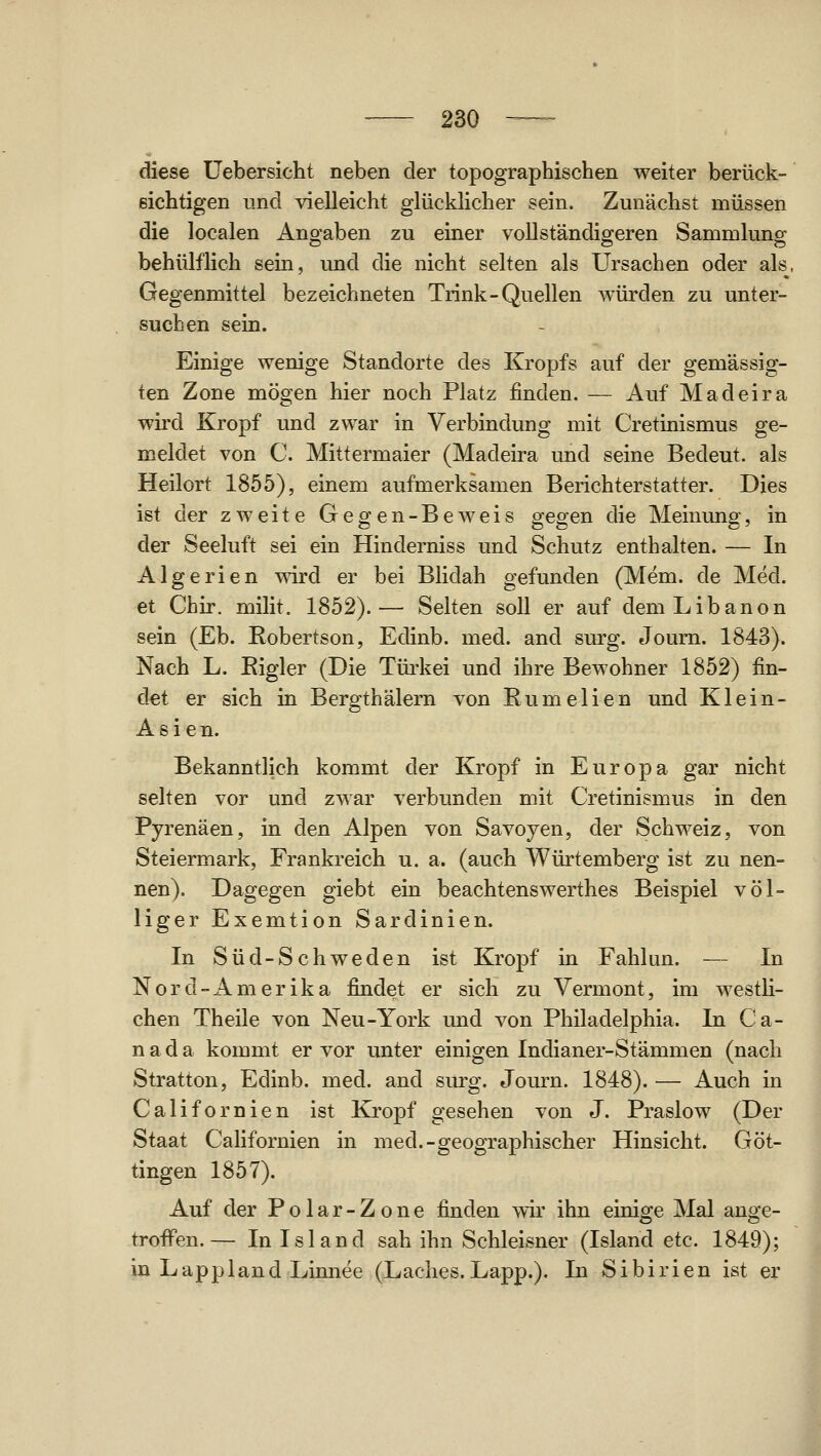 diese üebersicht neben der topographischen weiter berück- sichtigen lind vielleicht glücklicher sein. Zunächst müssen die localen Angaben zu einer vollständigeren Sammlung behülflich sein, imd die nicht selten als Ursachen oder als. Gegenmittel bezeichneten Trink-Quellen würden zu unter- suchen sein. Einige wenige Standorte des Kropfs auf der gemässig- ten Zone mögen hier noch Platz finden. — Auf Madeira wird Kropf und zwar in Verbindung mit Cretinismus ge- meldet von C. Mittermaier (Madeira und seine Bedeut. als Heilort 1855), einem aufmerksamen Berichterstatter. Dies ist der zweite Gegen-Beweis gegen die Meinung, in der Seeluft sei ein Hinderniss und Schutz enthalten. — In Algerien wird er bei Blidah gefunden (Mem. de Med. et Chir. milit. 1852).— Selten soll er auf dem Libanon sein (Eb. Robertson, Edinb. med. and surg. elourn. 1843). Nach L. Eigler (Die Türkei und ihre Bewohner 1852) fin- det er sich in Bergthälern von Rumelien und Kl ein- Asien. Bekanntlich kommt der Kropf in Europa gar nicht selten vor und zwar verbunden mit Cretinismus in den Pyrenäen, in den Alpen von Savoyen, der Schweiz, von Steiermark, Frankreich u. a. (auch Würtemberg ist zu nen- nen). Dagegen giebt ein beachtenswerthes Beispiel völ- liger Exemtion Sardinien. In Süd-Schweden ist Kropf in Fahlun. — In Nord-Amerika findet er sich zu Vermont, im westli- chen Theile von Neu-York und von Philadelphia. In Ca- n a d a kommt er vor unter einigen Indianer-Stämmen (nach Stratton, Edinb. med. and surg. Journ. 1848). — Auch in Californien ist Kropf gesehen von J. Praslow (Der Staat Californien in med.-geographischer Hinsicht. Göt- tingen 1857). Auf der Polar-Zone finden wir ihn einige Mal ange- troiFen.— In Island sah ihn Schleisner (Island etc. 1849); in Lappland Linnee (Ladies.Läpp.). In Sibirien ist er