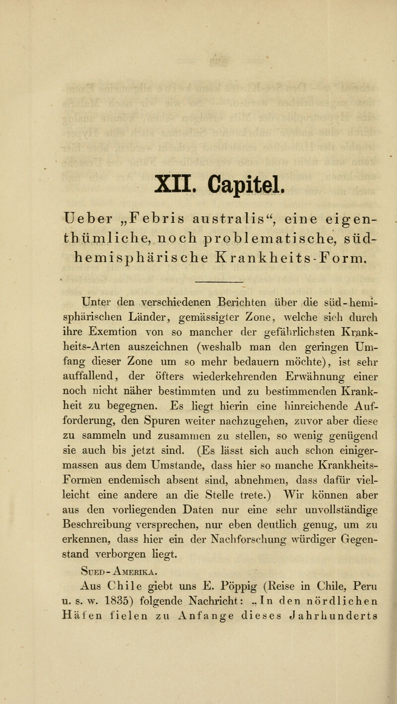 XII. Capitel. Ueber „Febris australis, eine eigen- thümliche, noch problematische, süd- hemisphärische Krankheits-Form, Unter den verschiedenen Berichten über die süd-hemi- sphärischen Länder, gemässigter Zone, welche sich durch ihre Exemtion von so mancher der gefährHchsten Krank- heits-Arten auszeichnen (weshalb man den geringen Um- fang dieser Zone um so mehr bedauern möchte), ist sehr auffallend, der öfters wiederkehrenden Erwähnung einer noch nicht näher bestimmten und zu bestimmenden Krank- heit zu begegnen. Es liegt hierin eine hinreichende Auf- forderung, den Spuren weiter nachzugehen, zuvor aber diese zu sammeln und zusammen zu stellen, so wenig genügend sie auch bis jetzt sind. (Es lässt sich auch schon einiger- massen aus dem Umstände, dass hier so manche Krankheits- Formen endemisch absent sind, abnehmen, dass dafür viel- leicht eine andere an die Stelle trete.) Wir können aber aus den vorhegenden Daten nur eine sehr unvollständige Beschreibung versprechen, nur eben deutlich genug, um zu erkennen, dass hier ein der Nachforschung würdiger Gegen- stand verborgen liegt. SüED-AMERnvA. Aus Chile giebt uns E. Pöppig (Keise in Chile, Peru u. s. w. 1835) folgende Nachricht: ..In den nördlichen Häfen fielen zu Anfange dieses Jahrhunderts