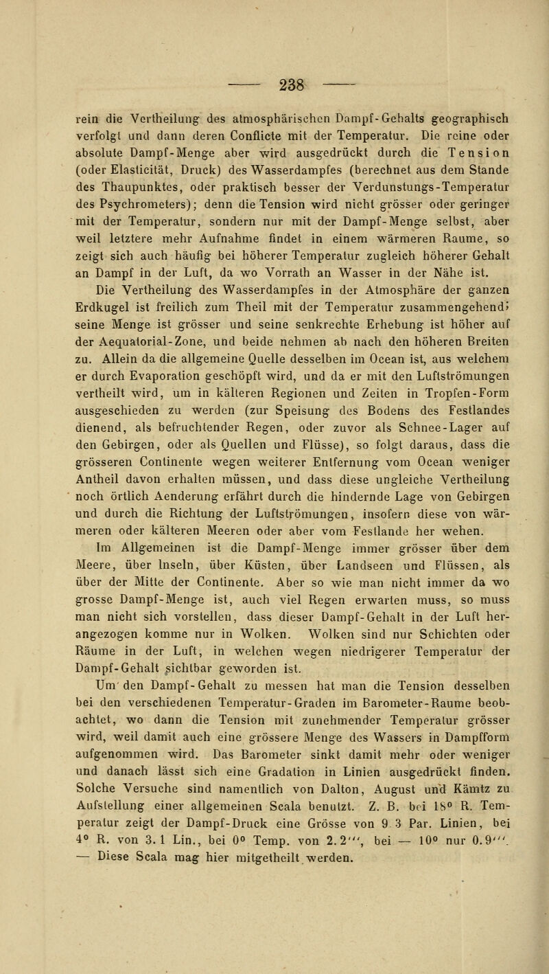 rein die Vertheilung des atmosphärischen Dampf-Gehalts geographisch verfolgt und dann deren Conflicte mit der Temperatur. Die reine oder absolute Dampf-Menge aber wird ausgedrückt durch die Tension (oder Elasticität, Druck) des Wasserdampfes (berechnet aus dem Stande des Thaupunktes, oder praktisch besser der Verdunstungs-Temperatur des Psychrometers); denn die Tension wird nicht grösser oder geringer mit der Temperatur, sondern nur mit der Dampf-Menge selbst, aber weil letztere mehr Aufnahme findet in einem wärmeren Räume, so zeigt sich auch häufig bei höherer Temperatur zugleich höherer Gehalt an Dampf in der Luft, da wo Vorrath an Wasser in der Nähe ist. Die Vertheilung des Wasserdampfes in der Atmosphäre der ganzen Erdkugel ist freilich zum Theil mit der Temperatur zusammengehend? seine Menge ist grösser und seine senkrechte Erhebung ist höher auf der Aequatorial-Zone, und beide nehmen ab nach den höheren Breiten zu. Allein da die allgemeine Quelle desselben im Ocean ist, aus welchem er durch Evaporation geschöpft wird, und da er mit den Luftströmungen vertheilt wird, um in kälteren Regionen und Zeiten in Tropfen-Form ausgeschieden zu werden (zur Speisung des Bodens des Festlandes dienend, als befruchtender Regen, oder zuvor als Schnee-Lager auf den Gebirgen, oder als Quellen und Flüsse), so folgt daraus, dass die grösseren Continente wegen weiterer Entfernung vom Ocean weniger Antheil davon erhalten müssen, und dass diese ungleiche Vertheilung noch örtlich Aenderung erfährt durch die hindernde Lage von Gebirgen und durch die Richtung der Luftströmungen, insofern diese von wär- meren oder kälteren Meeren oder aber vom Festlande her wehen. Im Allgemeinen ist die Dampf-Menge immer grösser über dem Meere, über Inseln, über Küsten, über Landseen und Flüssen, als über der Mitte der Continente. Aber so wie man nicht immer da wo grosse Dampf-Menge ist, auch viel Regen erwarten muss, so muss man nicht sich vorstellen, dass dieser Dampf-Gehalt in der Luft her- angezogen komme nur in Wolken. Wolken sind nur Schichten oder Räume in der Luft, in welchen wegen niedrigerer Temperatur der Dampf-Gehalt sichtbar geworden ist. Um den Dampf-Gehalt zu messen hat man die Tension desselben bei den verschiedenen Temperatur-Graden im Barometer-Räume beob- achtet, wo dann die Tension mit zunehmender Temperatur grösser wird, weil damit auch eine grössere Menge des Wassers in Dampfform aufgenommen wird. Das Barometer sinkt damit mehr oder weniger und danach lässt sich eine Gradation in Linien ausgedrückt finden. Solche Versuche sind namentlich von Dalton, August und Kämtz zu Aufstellung einer allgemeinen Scala benutzt. Z. B. bei 18« R. Tem- peratur zeigt der Dampf-Druck eine Grösse von 9 3 Par. Linien, bei 40 R. von 3.1 Lin., bei 0» Temp. von 2.2', bei — lO» nur 0.9'. — Diese Scala mag hier mitgetheilt werden.