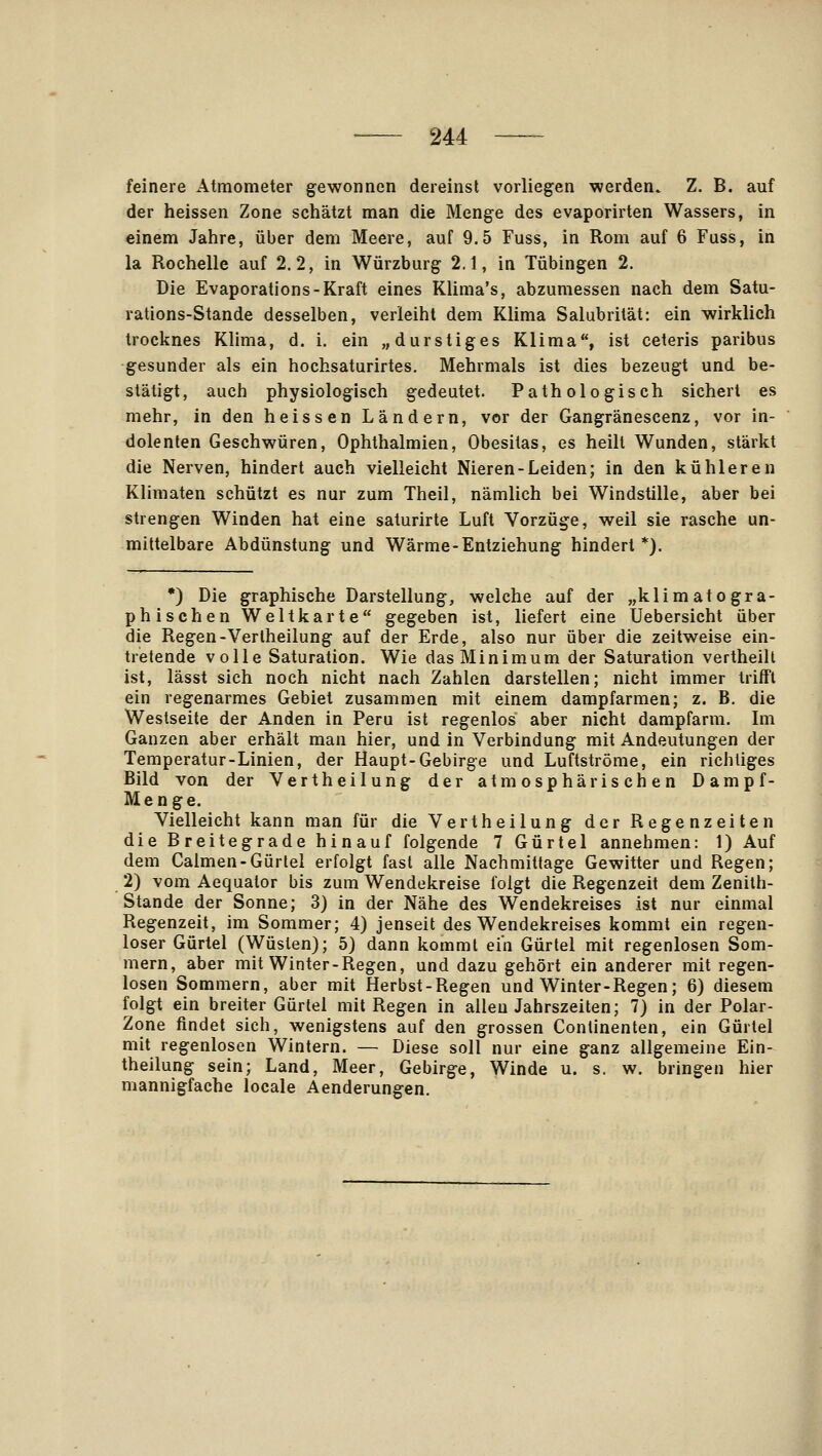 feinere Atmometer gewonnen dereinst vorliegen werden. Z. B. auf der heissen Zone sehätzt man die Menge des evaporirten Wassers, in einem Jahre, über dem Meere, auf 9.5 Fuss, in Rom auf 6 Fuss, in la Rochelle auf 2.2, in Würzburg 2.1, in Tübingen 2. Die Evaporations-Kraft eines Klinia's, abzumessen nach dem Satu- rations-Stande desselben, verleiht dem Klima Salubrität: ein wirklich trocknes Klima, d. i. ein „durstiges Klima, ist ceteris paribus gesunder als ein hochsaturirtes. Mehrmals ist dies bezeugt und be- stätigt, auch physiologisch gedeutet. Pathologisch sichert es mehr, in den heissen Ländern, vor der Gangränescenz, vor in- dolenten Geschwüren, Ophthalmien, Obesitas, es heilt Wunden, stärkt die Nerven, hindert auch vielleicht Nieren-Leiden; in den kühleren Kliraaten schützt es nur zum Theil, nämlich bei Windstille, aber bei strengen Winden hat eine saturirte Luft Vorzüge, weil sie rasche un- mittelbare Abdünstung und Wärme-Entziehung hindert*). *) Die graphische Darstellung, welche auf der „klimato gra- phischen Weltkarte gegeben ist, liefert eine Üebersicht über die Regen-Vertheilung auf der Erde, also nur über die zeitweise ein- tretende volle Saturation. Wie das Minimum der Saturation vertheill ist, lässt sich noch nicht nach Zahlen darstellen; nicht immer trifft ein regenarmes Gebiet zusammen mit einem dampfarmen; z. B. die Westseite der Anden in Peru ist regenlos aber nicht dampfarm. Im Ganzen aber erhält man hier, und in Verbindung mit Andeutungen der Temperatur-Linien, der Haupt-Gebirge und Luftströme, ein richtiges Bild von der Vertheilung der atmosphärischen Dampf- Menge. Vielleicht kann man für die Vertheilung der Regenzeiten die Breitegrade hinauf folgende 7 Gürtel annehmen: 1) Auf dem Calmen-Gürtel erfolgt fast alle Nachmittage Gewitter und Regen; 2) vom Aequator bis zum Wendekreise folgt die Regenzeit dem Zenilh- Stande der Sonne; 3) in der Nähe des Wendekreises ist nur einmal Regenzeit, im Sommer; 4) jenseit des Wendekreises kommt ein regen- loser Gürtel (Wüsten); 5) dann kommt ein Gürtel mit regenlosen Som- mern, aber mit Winter-Regen, und dazu gehört ein anderer mit regen- losen Sommern, aber mit Herbst-Regen und Winter-Regen; 6) diesem folgt ein breiter Gürtel mit Regen in allen Jahrszeiten; 7) in der Polar- Zone findet sich, wenigstens auf den grossen Continenten, ein Gürtel mit regenlosen Wintern. — Diese soll nur eine ganz allgemeine Ein- theilung sein; Land, Meer, Gebirge, Winde u. s. w. bringen hier mannigfache locale Aenderungen.