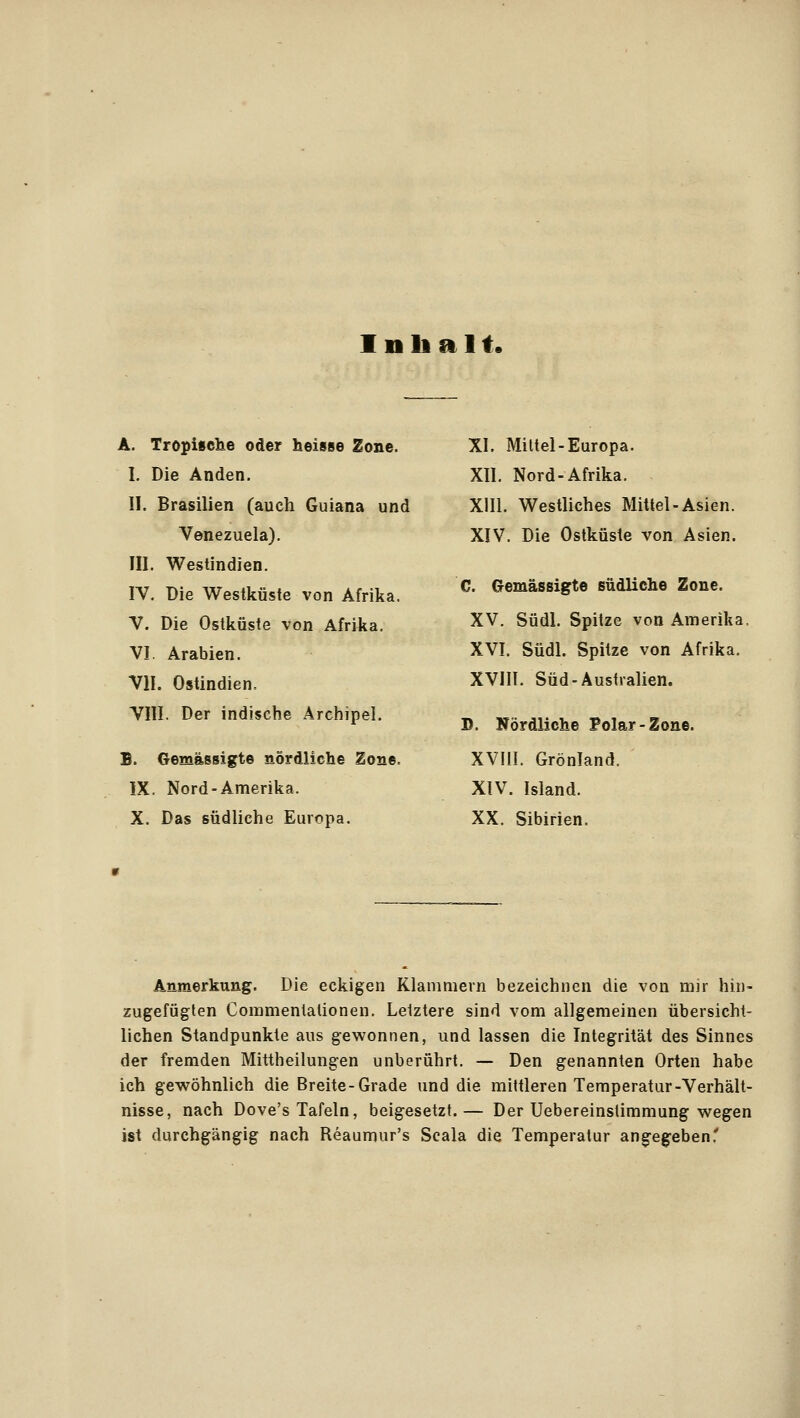 Inhalt. A. Tropische oder heisse Zone. I. Die Anden. II. Brasilien (auch Guiana und Venezuela). III. Westindien. IV. Die Westküste von Afrika. V. Die Ostküste von Afrika. VI. Arabien. VII. Ostindien. VIII. Der indische Archipel. B. Gemässigte nördliche Zone. IX. Nord-Amerika. X. Das südliche Europa. XI. Mittel-Europa. XII. Nord-Afrika. XIII. Westliches Mittel-Asien. XIV. Die Ostküste von Asien. C. Gemässigte südliche Zone. XV. Südl. Spitze von Amerika, XVI. Südl. Spitze von Afrika. XVIII. Süd-Australien. D. Nördliche Polar-Zone. XVIII. Grönland. XIV. Island. XX. Sibirien. Anmerkung. Die eckigen Klammern bezeichnen die von mir hin- zugefügten Coramenlationen. Letztere sind vom allgemeinen übersicht- lichen Standpunkte aus gewonnen, und lassen die Integrität des Sinnes der fremden Mittheilungen unberührt. — Den genannten Orten habe ich gewöhnlich die Breite-Grade und die mittleren Temperatur-Verhält- nisse, nach Dove's Tafeln, beigesetzt.— Der Uebereinstimmung wegen ist durchgängig nach Reaumur's Scala die Temperatur angeg^eben.'