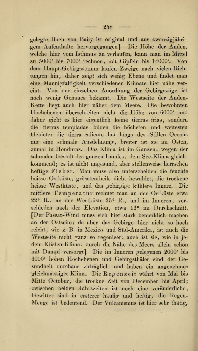 gelegte Buch von Baily ist original und aus zwanzigjähri- gem Aufenthalte hervorgegangen]. Die Höhe der Anden, welche hier vom Isthmus an verlaufen, kann man im Mittel zu 5000' bis 7000' rechnen, mit Gipfeln bis 14000'. Von dem Haupt-Gebirgsstamm laufen Zweige nach vielen Rich- tungen hin, daher zeigt sich wenig Ebene und findet man eine Mannio^faltio-keit verschiedener Klimate hier nähe ver- eint. Von der einzelnen Anordnung der Gebirgszüge ist noch wenig Genaues bekannt. Die Westseite der Anden- Kette liegt auch hier näher dem Meere. Die bewohnten Hochebenen überschreiten nicht die Höhe von 6000' und daher giebt es hier eigentlich keine tierras frias, sondern die tierras templadas bilden die höchsten und weitesten Gebiete; die tierra caliente hat längs des Stillen Oceans nm- eine schmale Ausdehnung, breiter ist sie im Osten, zumal in Honduras. Das Klima ist im Ganzen, wegen der schmalen Gestalt des ganzen Landes, dem See-Klima gleich- kommend; es ist nicht ungesund, aber stellenweise herrschen heftige Fieber. Man muss also unterscheiden die feuchte heisse Ostküste, grösstentheils dicht bewaldet, die trockene heisse Westküste, und das gebirgige kühlere Innere. Die mittlere Temperatur rechnet man an der Ostküste etwa 22*^ R., an der Westküste 23 R., und im Inneren, ver- schieden nach der Elevation, etwa 16 im Durchschnitt. [Der Passat-Wind muss sich hier stark bemerklich machen an der Ostseite; da aber das Gebirge hier nicht so hoch reicht, wie z. B. in Mexico und Süd-Amerika, ist auch die Westseite nicht ganz so regenleer; auch ist sie, wie in je- dem Küsten-Klima, durch die Nähe des Meers allein schon mit Dampf versorgt]. Die im Inneren gelegenen 2000' bis 6000' hohen Hochebenen und Gebirgsthäler sind der Ge- sundheit durchaus zuträglich und haben ein angenehmes gleichmässiges Klima. Die Regenzeit w^ährt von Mai bis Mitte October, die trockne Zeit von December bis April; zwischen beiden Jahrszeiten ist 'noch eine veränderliche; Gewitter sind in ersterer häufig und heftio^, die Reo-en- Menge ist bedeutend. Der Vulcanismus ist hier sehr thätig,