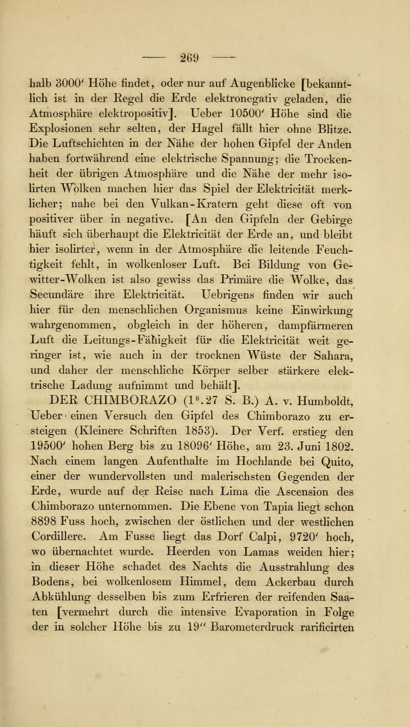 halb 3000' Höhe findet, oder nur auf AugenbHcke [bekannt- hch ist in der Eegel die Erde elektronegativ geladen, die Atmosphäre elektropositiv]. Ueber 10500' Höhe sind die Explosionen sehr selten, der Hagel fällt hier ohne Blitze. Die Luftschichten in der Nähe der hohen Gipfel der Anden haben fortwährend eine elektrische Spannung; die Trocken- heit der übrigen Atmosphäre imd die Nähe der mehr iso- hrten Wolken machen hier das Spiel der Elektricität merk- licher; nahe bei den Vulkan-Kratern geht diese oft von positiver über in negative. [An den Gipfeln der Gebirge häuft sich überhaupt die Elektricität der Erde an, und bleibt hier isohrter, wenn in der Atmosphäre die leitende Feuch- tigkeit fehlt, in wolkenloser Luft. Bei Bildung von Ge- witter-Wolken ist also gemss das Primäre die Wolke, das Secundäre ihre Elektricität. Uebrigens finden wir auch hier für den menschlichen Organismus keine Einwirkung wahrgenommen, obgleich in der höheren, dampfärmeren Luft die Leitungs-Fähigkeit für die Elektricität weit ge- ringer ist, wie auch in der trocknen Wüste der Sahara, und daher der menschliche Körper selber stärkere elek- trische Ladung aufnimmt und behält]. DER CHIMBORAZO (1«.27 S. B.) A. v. Humboldt, Ueber - einen Versuch den Gipfel des Chimborazo zu er- steigen (Kleinere Schriften 1853). Der Verf. erstieg den 19500' hohen Berg bis zu 18096' Höhe, am 23. Juni 1802. Nach einem langen Aufenthalte im Hochlande bei Quito, einer der wundervollsten und malerischsten Gebenden der Erde, wurde auf der Eeise nach Lima die Ascension des Chimborazo unternommen. Die Ebene von Tapia hegt schon 8898 Fuss hoch, zwischen der östlichen und der westlichen Cordillere. Am Fusse liegt das Dorf Calpi, 9720' hoch, wo übernachtet wurde. Heerden von Lamas w^eiden hier; in dieser Höhe schadet des Nachts die Ausstrahlung des Bodens, bei wolkenlosem Himmel, dem Ackerbau durch Abkühlung desselben bis zum Erfrieren der reifenden Saa- ten [vermehrt durch die intensive Evaporation in Folge der in solcher Höhe bis zu 19 Barometerdruck rarificirten