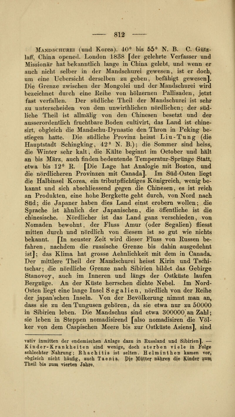 Mandschurei (und Korea). 40 bis 55*^ N. B. C. Gütz- laff, China opened. London 1838 [der gelehrte Verfasser und Missionär hat bekanntlich lange in China gelebt, und wenn er auch nicht selber in der Mandschurei gewesen, ist er doch, um eine Uebersicht derselben zu geben, befähigt gewesen]. Die Grenze zwischen der Mongolei und der Mandschurei wird bezeichnet durch eine Eeihe von hölzernen Pallisaden, jetzt fast verfallen. Der südhche Theil der Mandschurei ist sehr zu unterscheiden von dem unwirthlichen nördlichen; der süd- liche Theil ist allmälig von den Chinesen besetzt und der ausserordentlich fruchtbare Boden cultivirt, das Land ist chine- sirt, obgleich die Mandschu-Dynastie den Thron in Peking be- stiegen hatte. Die südliche Provinz heisst Liu-Tung (die Hauptstadt Schingking, 42° N. B.); die Sommer sind heiss, die Winter sehr kalt, die Kälte beginnt im October und hält an bis März, auch finden bedeutende Temperatur-Sprünge Statt, etwa bis 12*^ ß. [Die Lage hat Analogie mit Boston, und die nördlicheren Provinzen mit Canada]. Im Süd-Osten liegt die Halbinsel Korea, ein tributpflichtiges Königreich, wenig be- kannt und sich abschliessend gegen die Chinesen, es ist reich an Produkten, eine hohe Bergkette geht durch, von Nord nach Süd; die Japaner haben dies Land einst erobern wollen; die Sprache ist ähnlich der Japanischen, die öffentliche ist die chinesische. Nördlicher ist das Land ganz verschieden, von Nomaden bewohnt, der Fluss Amur (oder Segalien) fliesst mitten durch und nördlich von diesem ist so gut wie nichts bekannt. [In neuster Zeit wird dieser Fluss von Russen be- fahren, nachdem die russische Grenze bis dahin ausgedehnt ist]; das Klima hat grosse Aehnlichkeit mit dem in Canada. Der mittlere Theil der Mandschurei heisst Kirin und Tschi- tschar; die nördliche Grenze nach Sibirien bildet das Gebirge Stanovoy, auch im Inneren und längs der Ostküste laufen Bergzüge. An der Küste herrschen dichte Nebel. Im Nord- Osten liegt eine lange Insel Segalien, nördlich von der Reihe der japanischen Inseln. Von der Bevölkerung nimmt man an, dass sie zu denTungusen gehören, da sie etwa nur zu 50000 in Sibirien leben. Die Mandschus sind etwa 300000 an Zahl; sie leben in Steppen nomadisirend [also nomadisiren die Völ- ker von dem Caspischen Meere bis zur Ostküste Asiens], sind Yativ inmitten der endemischen Anlage dazu in Kussland und Sibirien]. — Kinder-Krankheiten sind wenige, doch sterben viele in Folge schlechter Nahrung; Ehachitis ist selten. Helminthen kamen vor, obgleich nicht häufig, auch Taenia, pie Miitter nähren die Kinder W^ Theil bis «um vierten Jahre,