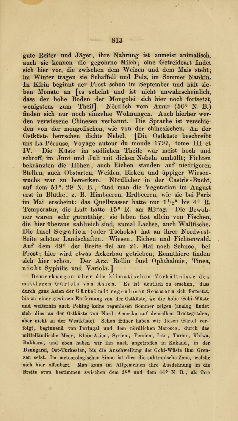 gute ßeiter und Jäger, ihre Nahrung ist zumeist animalisch, auch sie kennen die gegohrne Milch; eine Getreideart findet sich hier vor, die zwischen dem Weizen und dem Mais steht; im Winter tragen sie Schaffell und Pelz, im Sommer Nankin. In Kirin beginnt der Frost schon im September und hält sie- ben Monate an [es scheint und ist nicht unwahrscheinlich, dass der hohe Boden der Mongolei sich hier noch fortsetzt, wenigstens zum Theil]. Nördlich vom Amur (50° N. B.) finden sich nur noch einzelne Wohnungen. Auch hierher wer- den verwiesene Chinesen verbannt. Die Sprache ist verschie- den von der mongolischen, wie von der chinesischen. An der Ostküste herrschen dichte Nebel. [Die Ostküste beschreibt uns La P^rouse, Voyage autour du monde 1797, tome III et IV. Die Küste im südlichen Theile war meist hoch und schroff, im Juni und Juli mit dicken Nebeln umhüllt; Fichten bekränzten die Höhen, auch Eichen standen auf niedrigeren Stellen, auch Obstarten, Weiden, Birken und üppiger Wiesen- wuchs war zu bemerken. Nördlicher in der Castris-Bucht, auf dem 51°. 29 N. B., fand man die Vegetation im August erst in Blüthe, z. B. Himbeeren, Erdbeeren, wie sie bei Paris im Mai erscheint: das Quellwasser hatte nur 1Y2° bis 4° R. Temperatur, die Luft hatte 15° E. am Mittag. Die Bewoh- ner waren sehr gutmüthig, sie leben fast allein von Fischen, die hier überaus zahlreich sind, zumal Lachse, auch Wallfische. Die Insel Segalien (oder Tschoka) hat an ihrer Nordwest- Seite schöne Landschaften, Wiesen, Eichen und Fichtenwald. Auf dem 49° der Breite fiel am 21. Mai noch Schnee, bei Frost; hier wird etwas Ackerbau getrieben, ßennthiere finden sich hier schon. Der Arzt Rollin fand Ophthalmie, Tinea, nicht SyphiHs und Variola.] Bemerkungen über die klimatischen Verhältnisse des mittleren Grürtels von Asien. Es ist deutlich zu ersehen, dass durch ganz Asien der Gürtel mit regenlosen Sommern sich fortsetzt, bis zu einer gewissen Entfernung von der Ostküste, wo die hohe Gobi-Wüste und weiterhin auch Peking keine regenlosen Sommer zeigen (analog findet sich dies an der Ostküste von Nord - Amerika auf denselben Breitegraden, aber nicht an der Westküste). Schon früher haben wir diesen Gürtel ver- folgt , beginnend von Portugal und dem nördlichen Marocco, durch das mittelländische Meer, Klein-Asien, Syrien, Persien, Iran, Turan, Khiwa, Bukhara, und eben haben wir ihn auch angetroffen in Kokand, in der Dsungarei, Ost-Turkestan, bis die Anschwellung der Gobi-Wüste ihm Gren- zen setzt. Im meteorologischen Sinne ist dies die subtropische Zone, welche sich hier offenbart. Man kann im Allgemeinen ihre Ausdehnung in die Breite etwa bestimmen zwischen dem 28° und dem 44® N. B., als ihre
