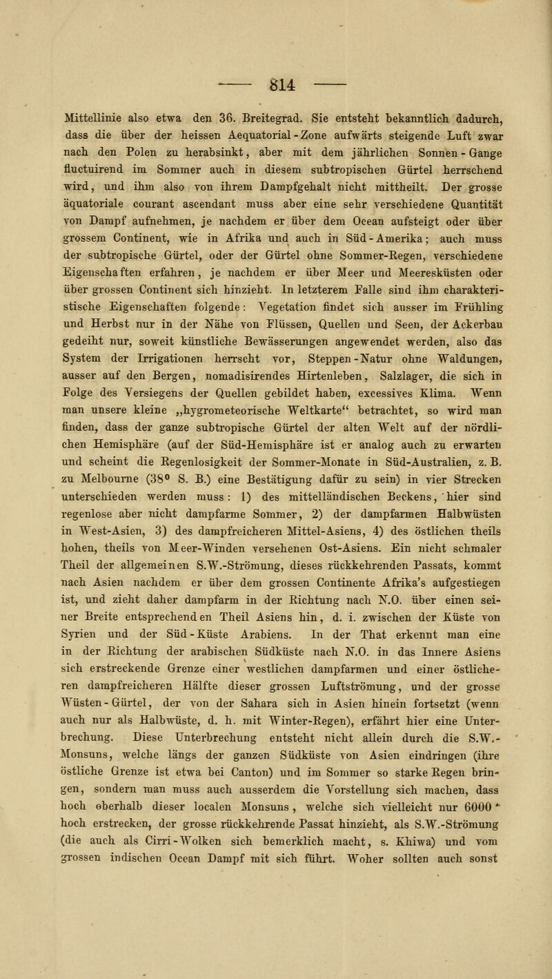 Mittellinie also etwa den 36. Breitegrad. Sie entstellt bekanntlich dadurch, dass die über der heissen Aequatorial - Zone aufwärts steigende Luft zwar nach den Polen zu herabsinkt, aber mit dem jährlichen Sonnen - Gange fluctuirend im Sommer auch in diesem subtropischen Gürtel herrschend wird, und ihm also von ihrem Dampfgehalt nicht mittheilt. Der grosse äquatoriale courant ascendant muss aber eine sehr verschiedene Quantität von Dampf aufnehmen, je nachdem er über dem Oeean aufsteigt oder über grossem Continent, wie in Afrika und auch in Süd - Amerika; auch muss der subtropische Gürtel, oder der Gürtel ohne Sommer-Regen, verschiedene Eigenschaften erfahren, je nachdem er über Meer und Meeresküsten oder über grossen Continent sich hinzieht. In letzterem Falle sind ihm charakteri- stische Eigenschaften folgende: Vegetation findet sich ausser im Frühling und Herbst nur in der Nähe von Flüssen, Quellen und Seen, der Ackerbau gedeiht nur, soweit künstliche Bewässerungen angewendet werden, also das System der Irrigationen hen-scht vor, Steppen-Natur ohne Waldungen, ausser auf den Bergen, nomadisirendes Hirtenleben, Salzlager, die sich in Folge des Yersiegens der Quellen gebildet haben, excessives Klima. Wenn man unsere kleine „hygrometeorische Weltkarte betrachtet, so wird man finden, dass der ganze subtropische Gürtel der alten Welt auf der nördli- chen Hemisphäre (auf der Süd-Hemisphäre ist er analog auch zu erwarten und scheint die Regenlosigkeit der Sommer-Monate in Süd-Australien, z. B. zu Melbourne (38° S. B.) eine Bestätigung dafür zu sein) in vier Strecken unterschieden werden muss : 1) des mittelländischen Beckens, ' hier sind regenlose aber nicht dampfarme Sommer, 2) der dampfarmen Halbwüsten in West-Asien, 3) des dampfreicheren Mittel-Asiens, 4) des östlichen theils hohen, theils von Meer-Winden versehenen Ost-Asiens. Ein nicht schmaler Theil der allgemeinen S.W.-Strömung, dieses rückkehrenden Passats, kommt nach Asien nachdem er über dem grossen Continente Afrika's aufgestiegen ist, und zieht daher dampfarm in der Eichtung nach N.O. über einen sei- ner Breite entsprechenden Theil Asiens hin, d. i. zwischen der Küste von Syrien und der Süd-Küste Arabiens. In der That erkennt man eine in der Eichtung der arabischen Südküste nach N.O. in das Innere Asiens sich erstreckende Grenze einer westlichen dampfarmen und einer östliche- ren dampfreicheren Hälfte dieser grossen Luftströmung, und der grosse Wüsten - Gürtel, der von der Sahara sich in Asien hinein fortsetzt (wenn auch nur als Halbwüste, d. h. mit Winter-Eegen), erfährt hier eine Unter- brechung. Diese Unterbrechung entsteht nicht allein durch die S.W.- Monsuns, welche längs der ganzen Südküste von Asien eindringen (ihre östliche Grenze ist etwa bei Canton) und im Sommer so starke Eegen brin- gen, sondern man muss auch ausserdem die Vorstellung sich machen, dass hoch oberhalb dieser localen Monsuns , welche sich vielleicht nur 6000 * hoch erstrecken, der grosse rückkehrende Passat hinzieht, als S.W.-Strömung (die auch als Cirri-Wolken sich bemerklich macht, s. Khiwa) und vom grossen indischen Ocean Dampf mit sich führt. Woher sollten auch sonst