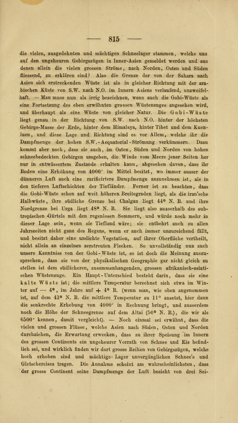 die vielen, ausgedehnten und mächtigen Schneelager stammen, welche uns auf den ungeheuren Gebirgszügen in Inner-Asien gemeldet werden und aus denen allein die vielen grossen Ströme, nach Norden, Osten und Süden fliessend, zu erklären sind? Also die Grenze der von der Sahara nach Asien sich erstreckenden Wüste ist als in gleicher Eichtung mit der ara- bischen Küste von S.W. nach N.O. im Innern Asiens verlaufend, unzweifel- haft. — Man muss nun als irrig bezeichnen, wenn auch die Gobi-Wüste als eine Fortsetzung des eben erwähnten grossen Wüstenzuges angesehen wird, und überhaupt als eine Wüste von gleicher Natur. Die Gobi-Wüste liegt genau in der Richtung von S.W. nach N.O. hinter der höchsten Gebirgs-Masse der Erde, hinter dem Himalaya, hinter Tibet und dem Kuen- luen, und diese Lage und Richtung sind es vor Allem, welche ihr die Dampfmenge der hohen S.W.-Aequatorial-Strömung verkümmern. Dazu kommt aber noch, dass sie auch, im Osten, Süden und Norden von hohen schneebedeckten Gebirgen umgeben, die Winde vom Meere jener Seiten her nur in entwässertem Zustande erhalten kann, abgesehen davon, dass ihr Boden eine Erhöhung von 4000' im Mittel besitzt, wo immer ausser der dünneren Luft auch eine rarificirtere Dampfmenge anzunehmen ist, als in den tieferen Luftschichten der Tiefländer. Femer ist zu beachten, dass die Gobi-Wüste schon auf weit höheren Breitegraden liegt, als die iran'sche Halbwüste, ihre südliche Grenze bei Chalgan liegt 44 N. B. und ihre Nordgrenze bei Urga liegt 48° N. B. Sie liegt also ausserhalb des sub- tropischen -Gürtels mit den regenlosen Sommern, und würde noch mehr in dieser Lage sein, wenn sie Tiefland wäre; sie entbehrt auch zu allen Jahrszeiten nicht ganz des Regens, wenn er auch immer unzureichend fällt, und besitzt daher eine undichte Vegetation, auf ihrer Oberfläche vertheilt, nicht allein an einzelnen zerstreuten Flecken. So unvollständig nun auch unsere Kenntniss von der Gobi-Wüste ist, so ist doch die Meinung auszu- sprechen, dass sie von der physikalischen Geographie gar nicht gleich zu stellen ist dem südlicheren, zusammenhangenden, grossen afrikanisch-asiati- schen Wüstenzuge. Ein Haupt - Unterschied besteht darin, dass sie eine kalte Wüste ist; die mittlere Temperatur berechnet sich etwa im Win- ter auf — 4° , im Jahre auf -f- 4*^ R. (wenn man, wie oben angenommen ist, auf dem 43® N. B, die mittlere Temperatur zu 11-^ ansetzt, hier dann die senkrechte Erhebung von 4000' in Rechnung bringt, und ausserdem noch die Höhe der Schneegrenze auf dem Altai (50° N. B.), die wir als 6500' kennen, damit vergleicht). — Noch einmal sei erwähnt, dass die vielen und grossen Flüsse, welche Asien nach Süden, Osten und Norden durchziehen, die Erwartung erwecken, dass zu ihrer Speisung im Innern des grossen Continents ein ungeheurer Yorrath von Schnee und Eis befind- lich sei, und wirklich finden wir dort grosse Reihen von Gebirgszügen, welche hoch erhoben sind und mächtige- Lager unvergänglichen Schnee's und Gletschereises tragen. Die Annahme scheint am wahrscheinlichsten, dass der grosse Continent seine Dampfmenge der Luft bezieht von drei Sei-