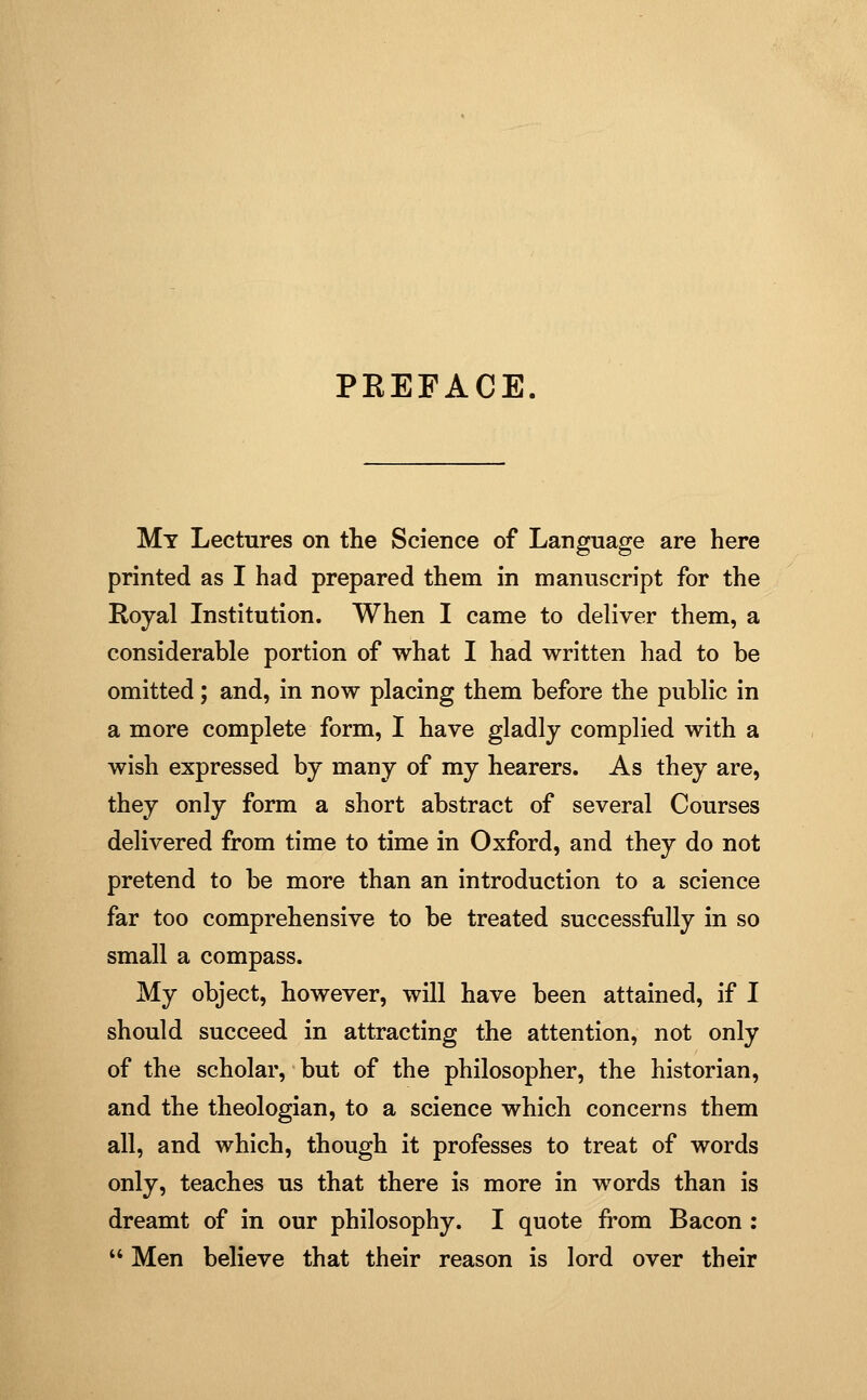 PEEFACE. My Lectures on the Science of Language are here printed as I had prepared them in manuscript for the Royal Institution. When I came to deliver them, a considerable portion of what I had written had to be omitted; and, in now placing them before the public in a more complete form, I have gladly complied with a wish expressed by many of my hearers. As they are, they only form a short abstract of several Courses delivered from time to time in Oxford, and they do not pretend to be more than an introduction to a science far too comprehensive to be treated successfully in so small a compass. My object, however, will have been attained, if I should succeed in attracting the attention, not only of the scholar, but of the philosopher, the historian, and the theologian, to a science which concerns them all, and which, though it professes to treat of words only, teaches us that there is more in words than is dreamt of in our philosophy. I quote from Bacon : '' Men believe that their reason is lord over their