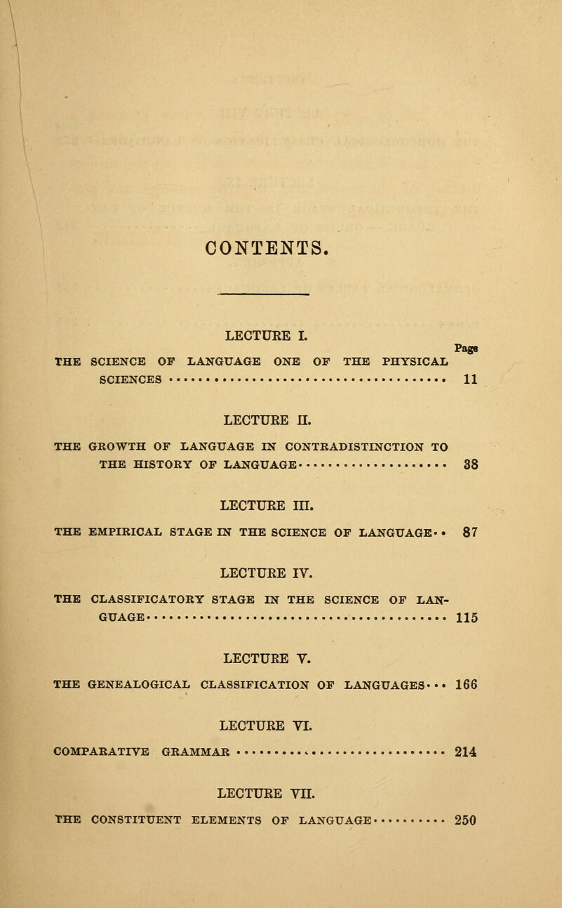 CONTENTS. LECTURE I. Page THE SCIENCE OP LANGUAGE ONE OP THE PHYSICAL SCIENCES 11 LECTURE IL THE GROWTH OF LANGUAGE IN CONTRADISTINCTION TO THE HISTORY OF LANGUAGE 38 LECTURE m. THE EMPIRICAL STAGE IN THE SCIENCE OP LANGUAGE* • 87 LECTURE IV. THE CLASSIFICATORY STAGE IN THE SCIENCE OP LAN- GUAGE 115 LECTURE V. THE GENEALOGICAL CLASSIFICATION OP LANGUAGES* 166 LECTURE VI. COMPARATIVE GRAMMAR ^ 214 LECTURE Vn. THE CONSTITUENT ELEMENTS OF LANGUAGE 250