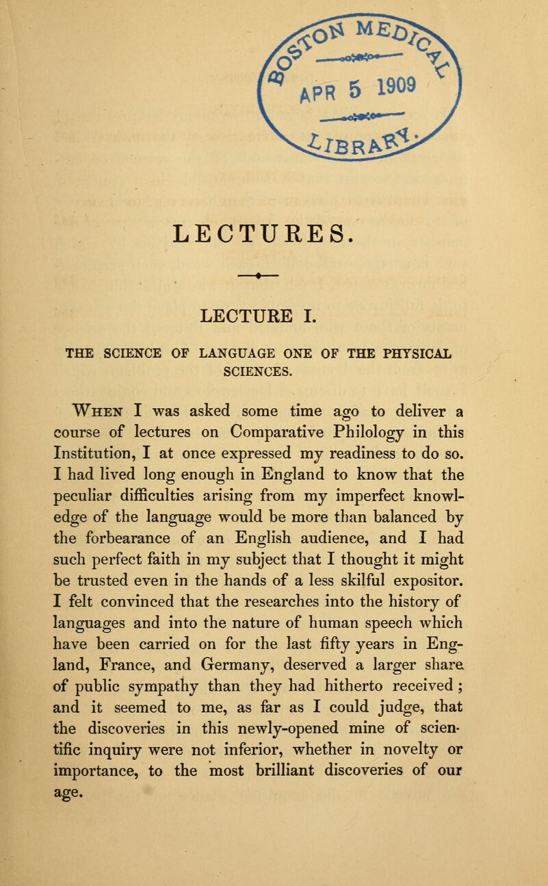 LECTURES. LECTURE I. THE SCIENCE OF LANGUAGE ONE OF THE PHYSICAL SCIENCES. When I was asked some time ago to deliver a course of lectures on Comparative Philology in this Institution, I at once expressed my readiness to do so. I had lived long enough in England to know that the peculiar difficulties arising from my imperfect knowl- edge of the language would be more than balanced by the forbearance of an English audience, and I had such perfect faith in my subject that I thought it might be trusted even in the hands of a less skilful expositor. I felt convinced that the researches into the history of languages and into the nature of human speech which have been carried on for the last fifty years in Eng- land, France, and Germany, deserved a larger share of public sympathy than they had hitherto received ; and it seemed to me, as far as I could judge, that the discoveries in this newly-opened mine of scien- tific inquiry were not inferior, whether in novelty or importance, to the most brilliant discoveries of our age.