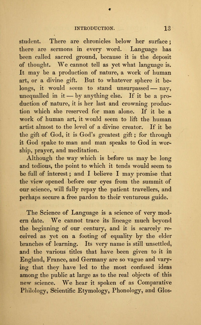 student. There are chronicles below her surface; there are sermons in every word. Language has been called sacred gTound, because it is the deposit of thought. We cannot tell as yet what language is. It may be a production of nature, a work of human art, or a divine gift. But to whatever sphere it be- longs, it would seem to stand unsurpassed — nay, unequalled in it — by anything else. If it be a pro- duction of nature, it is her last and crowning produce tion which she reserved for man alone. If it be a work of human art, it would seem to lift the human artist almost to the level of a divine creator. If it be the gift of God, it is God's greatest gift; for through it God spake to man and man speaks to God in wor- ship, prayer, and meditation. Although the way which is before us may be long and tedious, the point to which it tends would seem to be full of interest; and I believe I may promise that the view opened before our eyes from the summit of our science, will fully repay the patient travellers, and perhaps secure a free pardon to their venturous guide. The Science of Language is a science of very mod- ern date. We cannot trace its lineage much beyond the beginning of our century, and it is scarcely re- ceived as yet on a footing of equality by the elder branches of learning. Its very name is still unsettled, and the various titles that have been given to it in England, France, and Germany are so vague and vary- ing that they have led to the most confused ideas among the public at large as to the real objects of this new science. We hear it spoken of as Comparative Philology, Scientific Etymology, Phonology, and Glos-