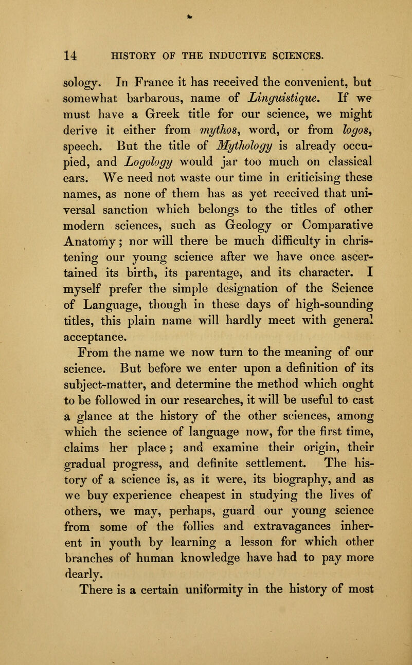 sology. In France it has received the convenient, but somewhat barbarous, name of Linguistique, If we must have a Greek title for our science, we might derive it either from myihos^ word, or from hgos^ speech. But the title of Myilwlogy is already occu- pied, and Logology would jar too much on classical ears. We need not waste our time in criticising these names, as none of them has as yet received that uni- versal sanction which belongs to the titles of other modern sciences, such as Geology or Comparative Anatomy; nor will there be much difficulty in chris- tening our young science after we have once ascer- tained its birth, its parentage, and its character. I myself prefer the simple designation of the Science of Language, though in these days of high-sounding titles, this plain name will hardly meet with general acceptance. From the name we now turn to the meaning of our science. But before we enter upon a definition of its subject-matter, and determine the method which ought to be followed in our researches, it will be useful to cast a glance at the history of the other sciences, among which the science of language now, for the first time, claims her place; and examine their origin, their gradual progress, and definite settlement. The his- tory of a science is, as it were, its biography, and as we buy experience cheapest in studying the lives of others, we may, perhaps, guard our young science from some of the follies and extravagances inher- ent in youth by learning a lesson for which other branches of human knowledge have had to pay more dearly. There is a certain uniformity in the history of most