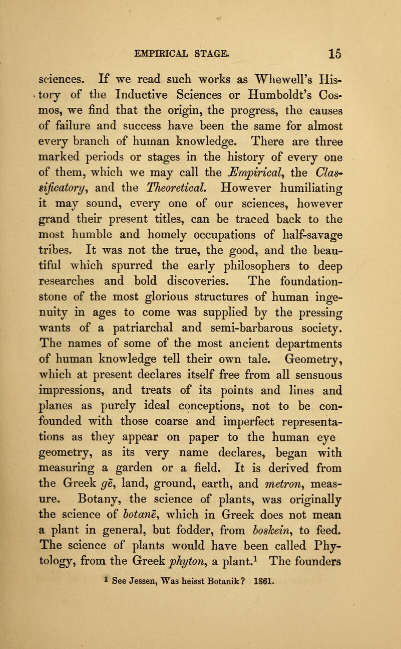 sciences. If we read such works as Whewell's His- tory of the Inductive Sciences or Humboldt's Cos- mos, we find that the origin, the progress, the causes of failure and success have been the same for almost every branch of human knowledge. There are three marked periods or stages in the history of every one of them, which we may call the Empirical^ the Clas^ sificatory^ and the Theoretical. However humiliating it may sound, every one of our sciences, however grand their present titles, can be traced back to the most humble and homely occupations of half-savage tribes. It was not the true, the good, and the beau- tiful which spurred the early philosophers to deep researches and bold discoveries. The foundation- stone of the most glorious structures of human inge- nuity in ages to come was supplied by the pressing wants of a patriarchal and semi-barbarous society. The names of some of the most ancient departments of human knowledge tell their own tale. Geometry, which at present declares itself free from all sensuous impressions, and treats of its points and lines and planes as purely ideal conceptions, not to be con- founded with those coarse and imperfect representa- tions as they appear on paper to the human eye geometry, as its very name declares, began with measuring a garden or a field. It is derived from the Greek ge^ land, ground, earth, and metron, meas- ure. Botany, the science of plants, was originally the science of botane, which in Greek does not mean a plant in general, but fodder, from hoshein^ to feed. The science of plants would have been called Phy- tology, from the Greek pJiyton^ a plant.^ The founders 1 See Jessen, Was heisst Botanik ? 1861.