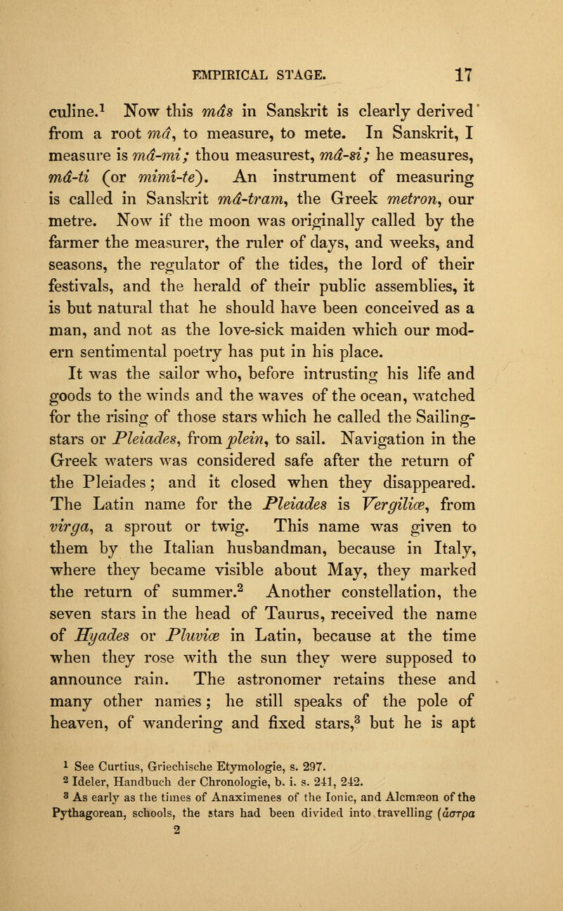 culine.^ Now this mds in Sanskrit is clearly derived' from a root md, to measure, to mete. In Sanskrit, I measure is md-mi; thou measurest, md-si; he measures, md-ti (or mimi-fe). An instrument of measuring is called in Sanskrit md-tram^ the Greek metron^ our metre. Now if the moon was originally called by the farmer the measurer, the ruler of days, and weeks, and seasons, the regulator of the tides, the lord of their festivals, and the herald of their public assemblies, it is but natural that he should have been conceived as a man, and not as the love-sick maiden which our mod- ern sentimental poetry has put in his place. It was the sailor who, before intrusting his life and goods to the winds and the waves of the ocean, watched for the rising of those stars which he called the Sailing- stars or Pleiades^ from plein^ to sail. Navigation in the Greek waters was considered safe after the return of the Pleiades; and it closed when they disappeared. The Latin name for the Pleiades is Vergilice, from virga^ a sprout or twig. This name was given to them by the Italian husbandman, because in Italy, where they became visible about May, they marked the return of summer.^ Another constellation, the seven stars in the head of Taurus, received the name of Hyades or Pluvi<B in Latin, because at the time when they rose with the sun they were supposed to announce rain. The astronomer retains these and many other names; he still speaks of the pole of heaven, of wandering and fixed stars,^ but he is apt 1 See Curtius, Griechische Etymologie, s. 297. 2 Ideler, Handbuch der Clironologie, b. i. s. 241, 242. 8 As early as the times of Anaximenes of the Ionic, and Alcmseon of the Pythagorean, schools, the stars had been divided into travelling [aarpa 2