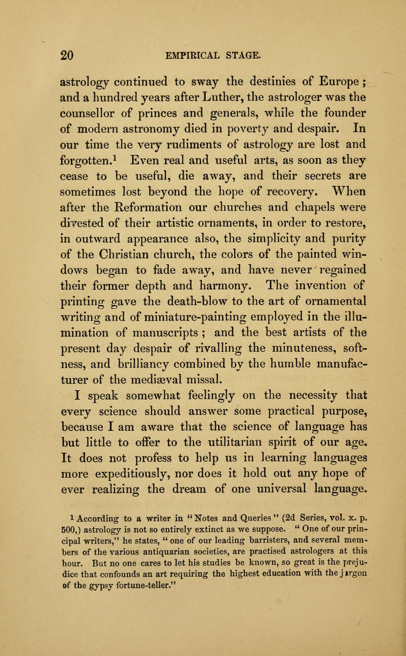 astrology continued to sway the destinies of Europe ; and a hundred years after Luther, the astrologer was the counsellor of princes and generals, while the founder of modern astronomy died in poverty and despair. In our time the very rudiments of astrology are lost and forgotten.^ Even real and useful arts, as soon as they cease to be useful, die away, and their secrets are sometimes lost beyond the hope of recovery. When after the Reformation our churches and chapels were divested of their artistic ornaments, in order to restore, in outward appearance also, the simplicity and purity of the Christian church, the colors of the painted win- dows began to fade away, and have never' regained their former depth and harmony. The invention of printing gave the death-blow to the art of ornamental writing and of miniature-painting employed in the illu- mination of manuscripts ; and the best artists of the present day despair of rivalling the minuteness, soft- ness, and brilliancy combined by the humble manufac- turer of the mediaeval missal. I speak somewhat feelingly on the necessity that every science should answer some practical purpose, because I am aware that the science of language has but little to offer to the utilitarian spirit of our age. It does not profess to help us in learning languages more expeditiously, nor does it hold out any hope of ever realizing the dream of one universal language. 1 According to a writer in  Notes and Queries  (2d Series, vol. x. p. 500,) astrology is not so entirely extinct as we suppose.  One of our prin- cipal writers, he states,  one of our leading barristers, and several mem- bers of the various antiquarian societies, are practised astrologers at this hour. But no one cares to let his studies be known, so great is the preju- dice that confounds an art requiring the highest education with the j iirgou of the gypsy fortune-teller.