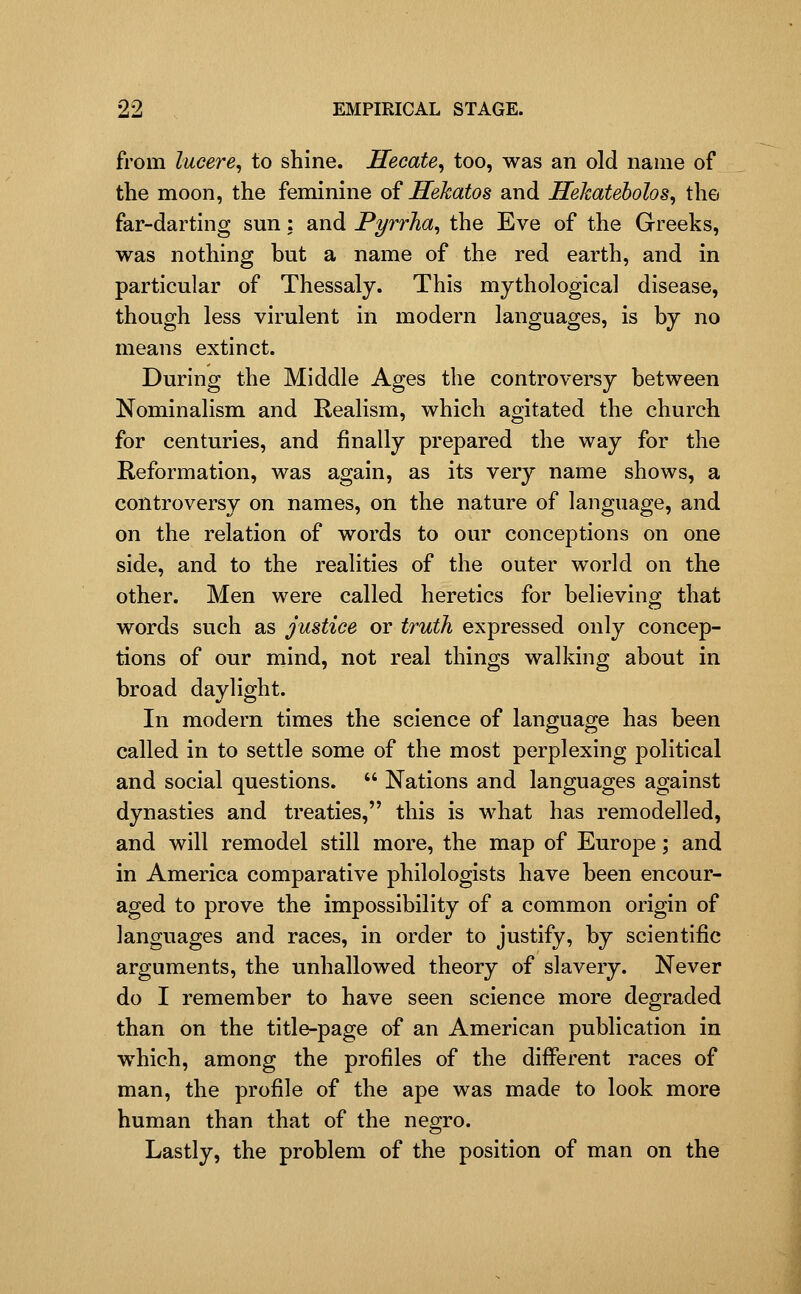 from lucere, to shine. Hecate^ too, was an old name of the moon, the feminine oi Hekatos and Hekateholos^ the far-darting sun: and PyrrJia^ the Eve of the Greeks, was nothing but a name of the red earth, and in particular of Thessaly. This mythological disease, though less virulent in modern languages, is by no means extinct. During the Middle Ages the controversy between Nominalism and Realism, which agitated the church for centuries, and finally prepared the way for the Reformation, was again, as its very name shows, a controversy on names, on the nature of language, and on the relation of words to our conceptions on one side, and to the realities of the outer world on the other. Men were called heretics for believing that words such as justice or truth expressed only concep- tions of our mind, not real things walking about in broad daylight. In modern times the science of language has been called in to settle some of the most perplexing political and social questions.  Nations and languages against dynasties and treaties, this is what has remodelled, and will remodel still more, the map of Europe; and in America comparative philologists have been encour- aged to prove the impossibility of a common origin of languages and races, in order to justify, by scientific arguments, the unhallowed theory of slavery. Never do I remember to have seen science more degraded than on the title-page of an American publication in which, among the profiles of the different races of man, the profile of the ape was made to look more human than that of the negro. Lastly, the problem of the position of man on the
