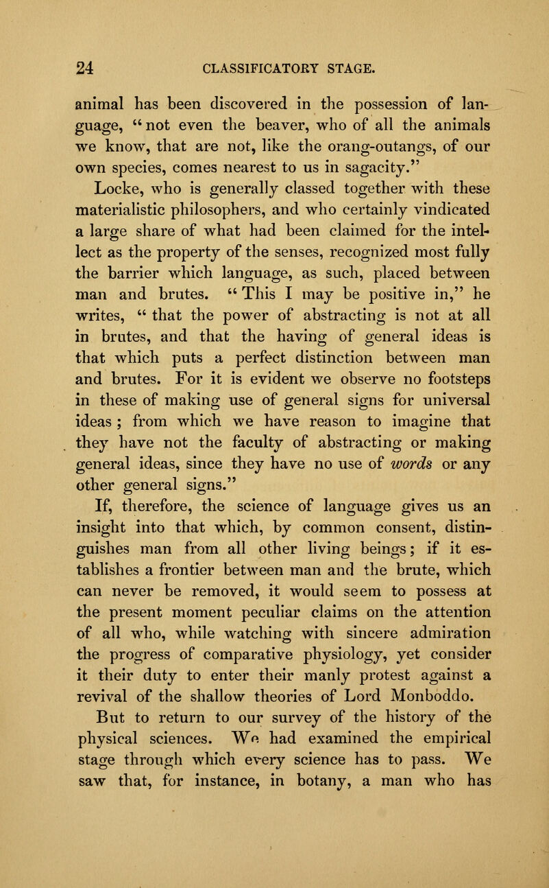 animal has been discovered in the possession of lan- guage, not even the beaver, who of all the animals we know, that are not, like the orang-outangs, of our own species, comes nearest to us in sagacity. Locke, who is generally classed together with these materiahstic philosophers, and who certainly vindicated a large share of what had been claimed for the intel- lect as the property of the senses, recognized most fully the barrier which language, as such, placed between man and brutes.  This I may be positive in, he writes,  that the power of abstracting is not at all in brutes, and that the having of general ideas is that which puts a perfect distinction between man and brutes. For it is evident we observe no footsteps in these of making use of general signs for universal ideas ; from which we have reason to imagine that they have not the faculty of abstracting or making general ideas, since they have no use of words or any other general signs. If, therefore, the science of language gives us an insight into that which, by common consent, distin- guishes man from all other living beings; if it es- tablishes a frontier between man and the brute, which can never be removed, it would seem to possess at the present moment peculiar claims on the attention of all who, while watching with sincere admiration the progress of comparative physiology, yet consider it their duty to enter their manly protest against a revival of the shallow theories of Lord Monboddo. But to return to our survey of the history of the physical sciences. Wo had examined the empirical stage through which every science has to pass. We saw that, for instance, in botany, a man who has