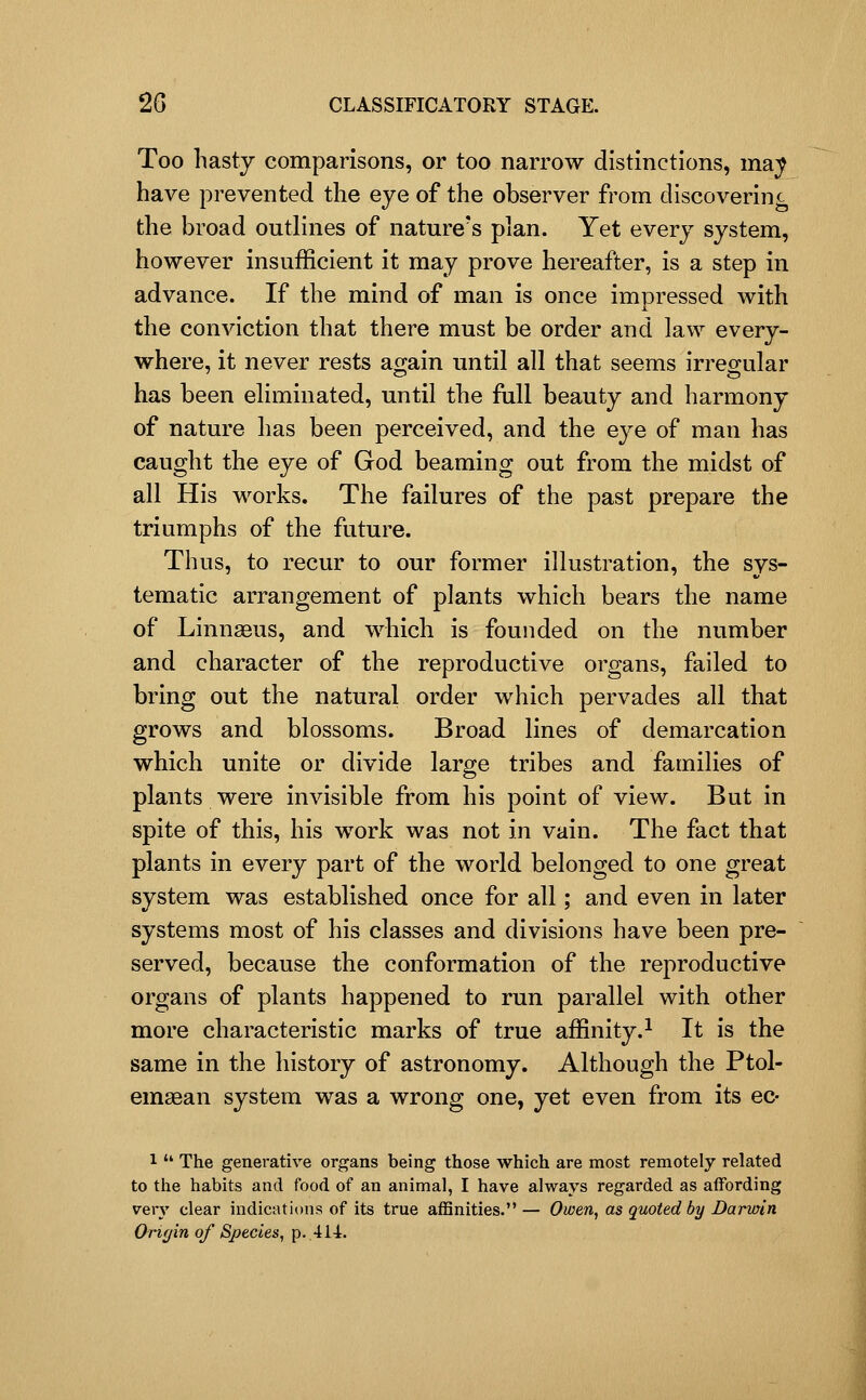 Too hasty comparisons, or too narrow distinctions, ma;^ have prevented the eye of the observer from discoverinc the broad outlines of nature's plan. Yet every system, however insufficient it may prove hereafter, is a step in advance. If the mind of man is once impressed with the conviction that there must be order and law every- where, it never rests ao;ain until all that seems irreo-ular has been eliminated, until the full beauty and harmony of nature has been perceived, and the eye of man has caught the eye of God beaming out from the midst of all His works. The failures of the past prepare the triumphs of the future. Thus, to recur to our former illustration, the sys- tematic arrangement of plants which bears the name of Linnaeus, and which is founded on the number and character of the reproductive organs, failed to bring out the natural order which pervades all that grows and blossoms. Broad lines of demarcation which unite or divide large tribes and families of plants were invisible from his point of view. But in spite of this, his work was not in vain. The fact that plants in every part of the world belonged to one great system was established once for all; and even in later systems most of his classes and divisions have been pre- served, because the conformation of the reproductive organs of plants happened to run parallel with other more characteristic marks of true affinity.^ It is the same in the history of astronomy. Although the Ptol- emsean system was a wrong one, yet even from its ec- 1  The generative organs being those which are most remotely related to the habits and food of an animal, I have always regarded as affording very clear indications of its true affinities. — Owen, as quoted by Darwin Orif/in of Species, p. 414.