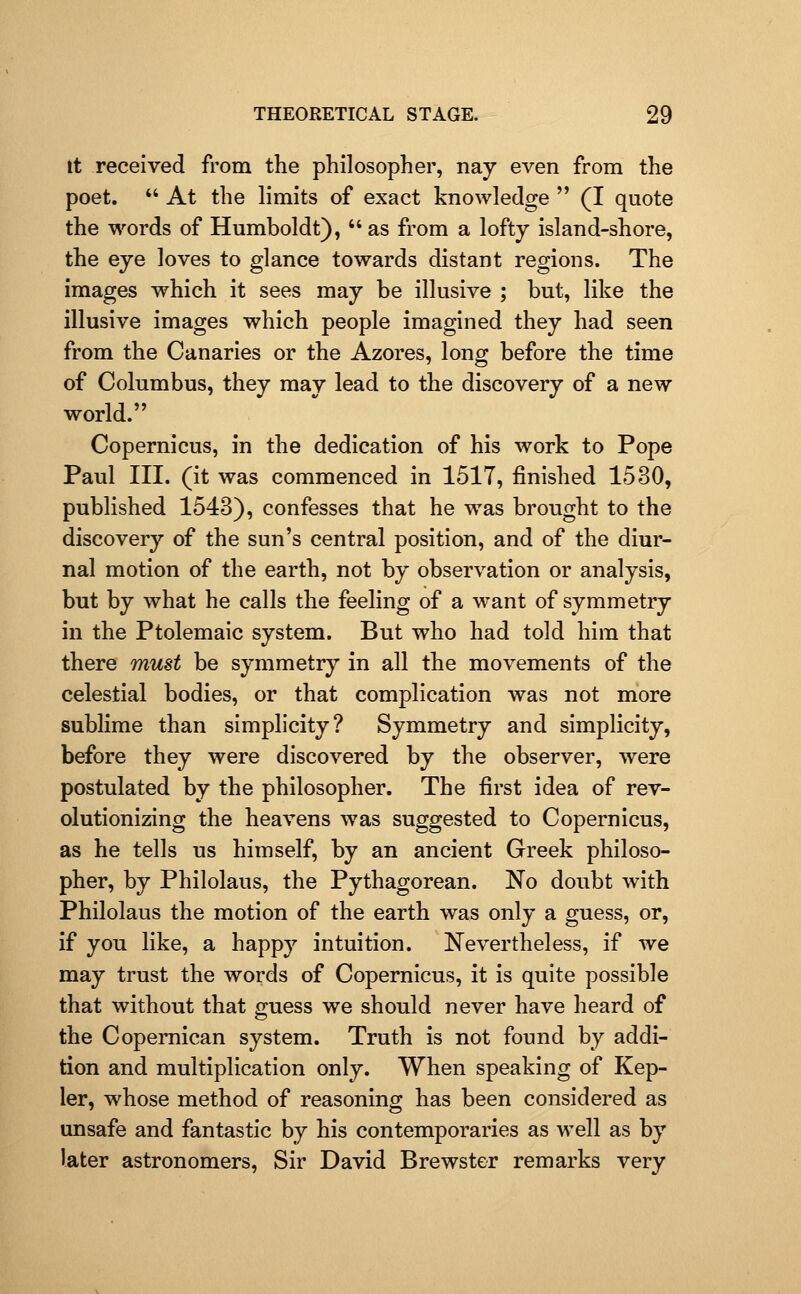 It received from the philosopher, nay even from the poet.  At the limits of exact knowledge  (I quote the words of Humboldt),  as from a lofty island-shore, the eye loves to glance towards distant regions. The images which it sees may be illusive ; but, like the illusive images which people imagined they had seen from the Canaries or the Azores, long before the time of Columbus, they mav lead to the discovery of a new world. Copernicus, in the dedication of his work to Pope Paul III. (it was commenced in 1517, finished 1530, published 1543), confesses that he was brought to the discovery of the sun's central position, and of the diur- nal motion of the earth, not by observation or analysis, but by what he calls the feeling of a want of symmetry in the Ptolemaic system. But who had told him that there must be symmetry in all the movements of the celestial bodies, or that complication was not more sublime than simplicity? Symmetry and simplicity, before they were discovered by the observer, were postulated by the philosopher. The first idea of rev- olutionizing the heavens was suggested to Copernicus, as he tells us himself, by an ancient Greek philoso- pher, by Philolaus, the Pythagorean. No doubt with Philolaus the motion of the earth was only a guess, or, if you like, a happy intuition. Nevertheless, if we may trust the words of Copernicus, it is quite possible that without that guess we should never have heard of the Copernican system. Truth is not found by addi- tion and multiplication only. When speaking of Kep- ler, whose method of reasoning has been considered as unsafe and fantastic by his contemporaries as well as by later astronomers, Sir David Brewster remarks very