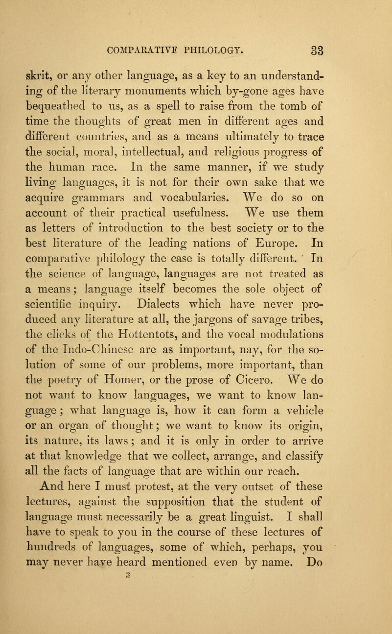 skrit, or any other language, as a key to an understand- ing of the literary monuments which by-gone ages have bequeathed to us, as a spell to raise from the tomb of time the thoufylits of 2;reat men in different ages and different countries, and as a means ultimately to trace the social, moral, intellectual, and religious progress of the human race. In the same manner, if we study living lansjuaD-es, it is not for their own sake that we acquire grammars and vocabularies. We do so on account of their practical usefulness. We use them as letters of introduction to the best society or to the best literature of the leading nations of Europe. In comparative philology the case is totally different. In the science of language, languages are not treated as a means; language itself becomes the sole object of scientific inquiry. Dialects which have never pro- duced any literature at all, the jargons of savage tribes, the clicks of the Hottentots, and the vocal modulations of the Indo-Chinese are as important, nay, for the so- lution of some of our problems, more important, than the poetry of Homer, or the prose of Cicero. We do not want to know languages, we want to know lan- guage ; what language is, how it can form a vehicle or an organ of thought; we want to know its origin, its nature, its laws; and it is only in order to arrive at that knowledge that we collect, arrange, and classify all the facts of lano-uao-e that are within our reach. And here I must protest, at the very outset of these lectures, against the supposition that the student of language must necessarily be a great linguist. I shall have to speak to you in the course of these lectures of hundreds of languages, some of which, perhaps, you may never have heard mentioned even by name. Do