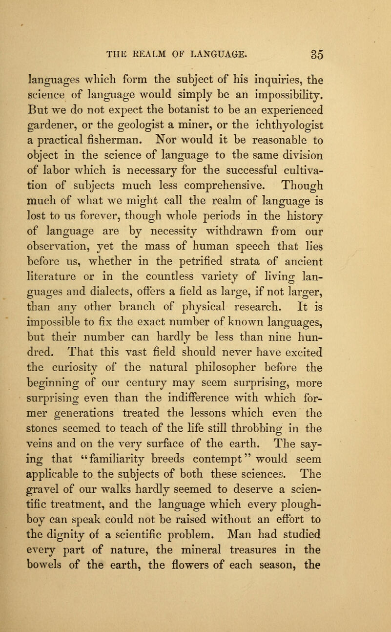 languages which form the subject of his inquiries, the science of language would simply be an impossibility. But we do not expect the botanist to be an experienced gardener, or the geologist a miner, or the ichthyologist a practical fisherman. Nor would it be reasonable to object in the science of language to the same division of labor which is necessary for the successful cultiva- tion of subjects much less comprehensive. Though much of what we might call the realm of language is lost to us forever, though whole periods in the history of language are by necessity withdrawn from our observation, yet the mass of human speech that lies before us, whether in the petrified strata of ancient literature or in the countless variety of living lan- guages and dialects, offers a field as large, if not larger, than any other branch of physical research. It is impossible to fix the exact number of known languages, but their number can hardly be less than nine hun- dred. That this vast field should never have excited the curiosity of the natural philosopher before the beginning of our century may seem surprising, more surprising even than the indifPerence with which for- mer generations treated the lessons which even the stones seemed to teach of the life still throbbing in the veins and on the very surface of the earth. The say- ing that familiarity breeds contempt would seem applicable to the subjects of both these sciences. The gravel of our walks hardly seemed to deserve a scien- tific treatment, and the language which every plough- boy can speak could not be raised without an effort to the dignity of a scientific problem. Man had studied every part of nature, the mineral treasures in the bowels of the earth, the flowers of each season, the