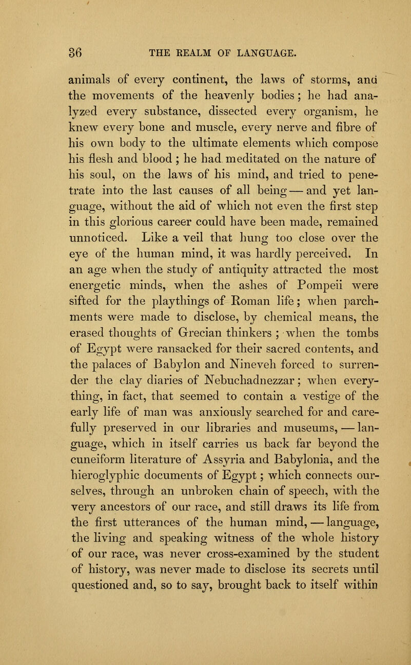 animals of every continent, the laws of storms, and the movements of the heavenly bodies ; he had ana- lyzed every substance, dissected every organism, he knew every bone and muscle, every nerve and fibre of his own body to the ultimate elements which compose his flesh and blood ; he had meditated on the nature of his soul, on the laws of his mind, and tried to pene- trate into the last causes of all being — and yet lan- guage, without the aid of which not even the first step in this glorious career could have been made, remained unnoticed. Like a veil that huno; too close over the eye of the human mind, it was hardly perceived. In an age when the study of antiquity attracted the most energetic minds, when the ashes of Pompeii were sifted for the playthings of Roman life; when parch- ments were made to disclose, by chemical means, the erased thoughts of Grecian thinkers ; when the tombs of Egypt were ransacked for their sacred contents, and the palaces of Babylon and Nineveh forced to surren- der the clay diaries of Nebuchadnezzar; when every- thing, in fact, that seemed to contain a vestige of the early life of man w^as anxiously searched for and care- fully preserved in our libraries and museums,—lan- guage, which in itself carries us back far beyond the cuneiform literature of Assyria and Babylonia, and the hieroglyphic documents of Egypt; which connects our- selves, through an unbroken chain of speech, with the very ancestors of our race, and still draws its life from the first utterances of the human mind,—language, the living and speaking witness of the whole history of our race, was never cross-examined by the student of history, was never made to disclose its secrets until questioned and, so to say, brought back to itself within