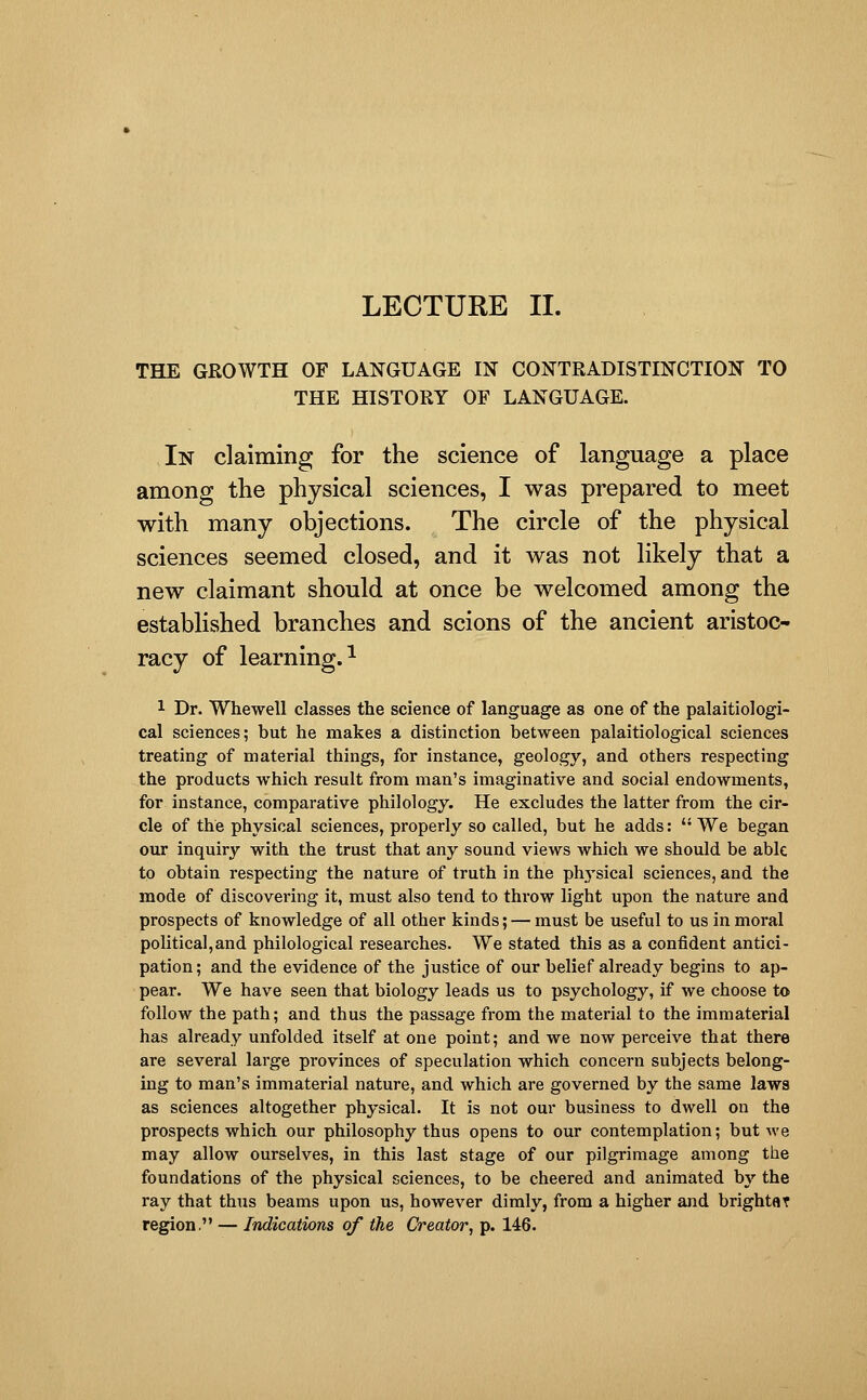 THE GROWTH OF LANGUAGE IN CONTRADISTINCTION TO THE HISTORY OF LANGUAGE. In claiming for the science of language a place among the physical sciences, I was prepared to meet with many objections. The circle of the physical sciences seemed closed, and it was not likely that a new claimant should at once be welcomed among the established branches and scions of the ancient aristoc- racy of learning.^ 1 Dr. Whewell classes the science of language as one of the palaitiologi- cal sciences; but he makes a distinction between palaitiological sciences treating of material things, for instance, geology, and others respecting the products which result from man's imaginative and social endowments, for instance, comparative philology. He excludes the latter from the cir- cle of the physical sciences, properly so called, but he adds:  We began our inquiry with the trust that any sound views which we should be able to obtain respecting the nature of truth in the physical sciences, and the mode of discovering it, must also tend to throw light upon the nature and prospects of knowledge of all other kinds; — must be useful to us in moral political,and philological researches. We stated this as a confident antici- pation; and the evidence of the justice of our belief already begins to ap- pear. We have seen that biology leads us to psychology, if we choose to follow the path; and thus the passage from the material to the immaterial has already unfolded itself at one point; and we now perceive that there are several large provinces of speculation which concern subjects belong- ing to man's immaterial nature, and which are governed by the same laws as sciences altogether physical. It is not our business to dwell on the prospects which our philosophy thus opens to our contemplation; but we may allow ourselves, in this last stage of our pilgrimage among the foundations of the physical sciences, to be cheered and animated bj' the ray that thus beams upon us, however dimly, from a higher and brightar region. — Indications of the Creator, p. 146.