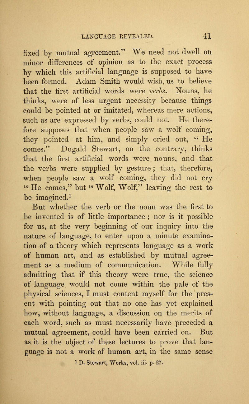 fixed by mutual agreement. We need not dwell on minor differences of opinion as to the exact process by which this artificial language is supposed to have been formed. Adam Smith would wish, us to believe that the first artificial words were verbs. Nouns, he thinks, were of less urgent necessity because things could be pointed at or imitated, whereas mere actions, such as are expressed by verbs, could not. He there- fore supposes that when people saw a wolf coming, they pointed at him, and simply cried out,  He comes. Dugald Stewart, on the contrary, thinks that the first artificial words were nouns, and that the verbs were supplied by gesture ; that, therefore, when people saw a wolf coming, they did not cry  He comes, but  Wolf, Wolf, leaving the rest to be imamned.^ But whether the verb or the noun was the first to be invented is of little importance ; nor is it possible for us, at the very beginning of our inquiry into the nature of language, to enter upon a minute examina- tion of a theory which represents language as a work of human art, and as established by mutual agree- ment as a medium of communication. Wliile fully admitting that if this theory were true, the science of language would not come within the pale of the physical sciences, I must content myself for the pres- ent with pointing out that no one has yet explained how, without language, a discussion on the merits of each word, such as must necessarily have preceded a mutual agreement, could have been carried on. But as it is the object of these lectures to prove that lan- guage is not a work of human art, in the same sense 1 D. Stewart, Works, vol. iii. p. 27.