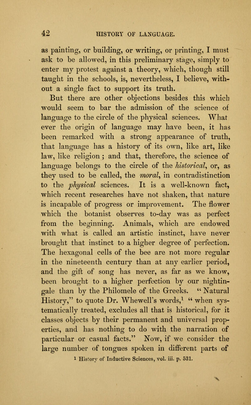 as painting, or building, or writing, or printing, I must ask to be allowed, in this preliminary stage, simply to enter my protest against a theory, which, though still taught in the schools, is, nevertheless, I believe, with- out a single fact to support its truth. But there are other objections besides this which would seem to bar the admission of the science of language to the circle of the physical sciences. What ever the origin of language may have been, it has been remarked with a strong appearance of truth, that language has a history of its own, like art, like law, like religion ; and that, therefore, the science of language belongs to the circle of the historical^ or, as they used to be called, the morale in contradistinction to the physical sciences. It is a well-known fact, which recent researches have not shaken, that nature is incapable of progress or improvement. The flower which the botanist observes to-day was as perfect from the beginning. Animals, which are endowed with what is called an artistic instinct, have never brought that instinct to a higher degree of perfection. The hexagonal cells of the bee are not more regular in the nineteenth century than at any earlier period, and the gift of song has never, as far as we know, been brought to a higher perfection by our nightin- gale than by the Philomele of the Greeks.  Natural History, to quote Dr. Whewell's words,^  when sys- tematically treated, excludes all that is historical, for it classes objects by their permanent and universal prop- erties, and has nothing to do with the narration of particular or casual facts. Now, if we consider the large number of tongues spoken in different parts of 1 Histoi-y of Inductive Sciences, vol. iii. p. 531.