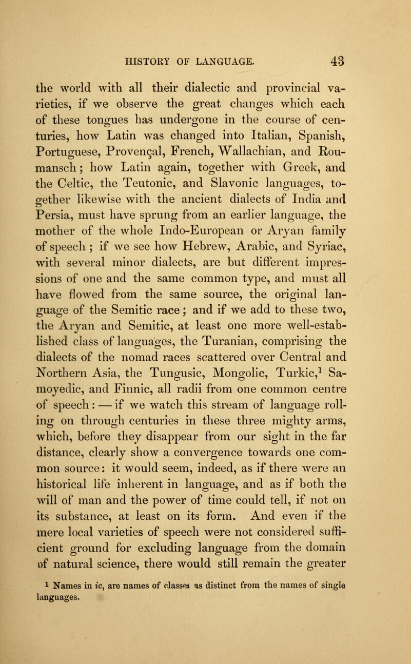the world with all their dialectic and provincial va- rieties, if we observe the great changes which each of these tongues has undergone in the course of cen- turies, how Latin was changed into Italian, Spanish, Portuguese, Provencal, French, Wallachian, and Rou- mansch; how Latin again, together with Greek, and the Celtic, the Teutonic, and Slavonic languages, to- gether likewise with the ancient dialects of Lulia and Persia, must have sprung from an earlier language, the mother of the whole Indo-European or Aryan family of speech ; if we see how Hebrew, Arabic, and Syriac, with several minor dialects, are but different impres- sions of one and the same common type, and must all have flowed from the same source, the original lan- guage of the Semitic race; and if we add to these two, the Aryan and Semitic, at least one more well-estab- lished class of languages, the Turanian, comprising the dialects of the nomad races scattered over Central and Northern Asia, the Tungusic, Mongolic, Turkic,^ Sa- moyedic, and Finnic, all radii from one common centre of speech: — if we watch this stream of language roll- ing on through centuries in these three mighty arms, which, before they disappear from our sight in the far distance, clearly show a convergence towards one com- mon source: it would seem, indeed, as if there were an historical life inherent in language, and as if both the will of man and the power of time could tell, if not on its substance, at least on its form. And even if the mere local varieties of speech were not considered suffi- cient ground for excluding language from the domain of natural science, there would still remain the greater 1 Names in ic, are names of classei as distinct from the names of single languages.