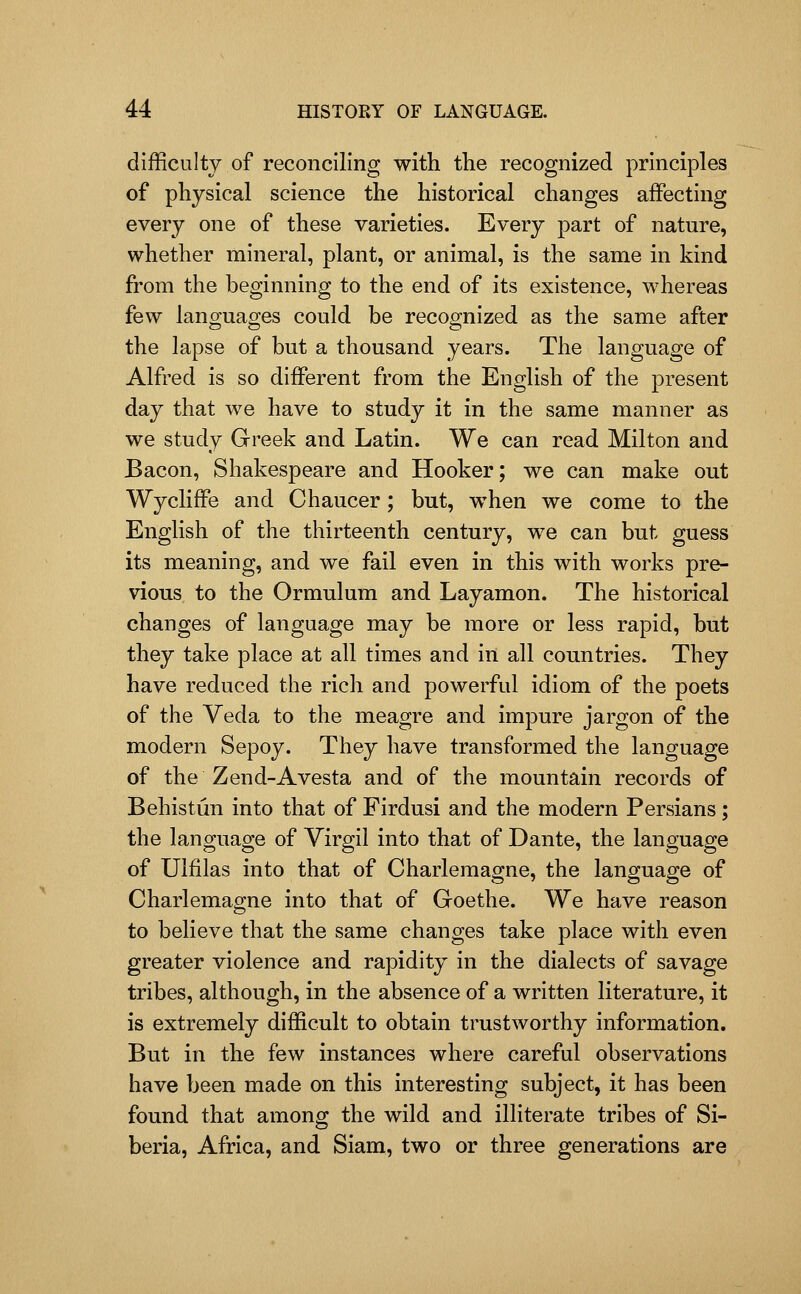 difficulty of reconciling with the recognized principles of physical science the historical changes affecting every one of these varieties. Every part of nature, whether mineral, plant, or animal, is the same in kind from the beginning to the end of its existence, whereas few languages could be recognized as the same after the lapse of but a thousand years. The language of Alfred is so different from the English of the present day that we have to study it in the same manner as we study Greek and Latin. We can read Milton and Eacon, Shakespeare and Hooker; we can make out Wycliffe and Chaucer; but, when we come to the English of the thirteenth century, we can but guess its meaning, and we fail even in this with works pre- vious to the Ormulum and Layamon. The historical changes of language may be more or less rapid, but they take place at all times and in all countries. They have reduced the rich and powerful idiom of the poets of the Veda to the meagre and impure jargon of the modern Sepoy. They have transformed the language of the Zend-Avesta and of the mountain records of Behistun into that of Firdusi and the modern Persians; the language of Virgil into that of Dante, the language of Ulfilas into that of Charlemagne, the language of Charlemagne into that of Goethe. We have reason to believe that the same changes take place with even greater violence and rapidity in the dialects of savage tribes, although, in the absence of a written literature, it is extremely difficult to obtain trustworthy information. But in the few instances where careful observations have been made on this interesting subject, it has been found that among the wild and illiterate tribes of Si- beria, Africa, and Siam, two or three generations are