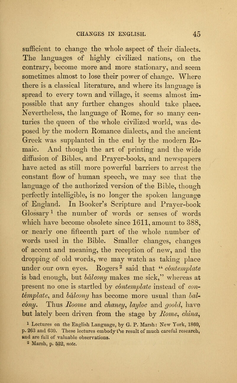 sufficient to change the whole aspect of their dialects. The languages of highly civilized nations, on the contrary, become more and more stationary, and seem sometimes almost to lose their power of change. Where there is a classical literature, and where its lano;ua2i:e is spread to every town and village, it seems almost im- possible that any further changes should take place. Nevertheless, the language of Rome, for so many cen- turies the queen of the whole civilized world, was de- posed by the modern Romance dialects, and the ancient Greek was supplanted in the end by the modern Ro- maic. And though the art of printing and the wide diffusion of Bibles, and Prayer-books, and newspapers have acted as still more powerful barriers to arrest the constant flow of human speech, we may see that the language of the authorized version of the Bible, though perfectly intelligible, is no longer the spoken language of England. In Booker's Scripture and Prayer-book Glossary ^ the number of words or senses of words which have become obsolete since 1611, amount to 388, or nearly one fifteenth part of the whole number of words used in the Bible. Smaller chano;es, changes of accent and meaning, the reception of new, and the dropping of old words, we may watch as taking place under our own eyes. Rogers ^ said that  contemplate is bad enough, but hdleony makes me sick, whereas at present no one is startled by cbntemflate instead of con- template^ and balcony has become more usiial than hat- cony. Thus Roome and chaney, layloc and goold^ have but lately been driven from the stage by Rome^ cJdna, 1 Lectvares on the English Language, by G. P. Marsh: New Tork, 1860, p. 263 and 630. These lectures embody i\e result of much careful research, and are full of valuable observations. 2 Marsh, p. 532, note.